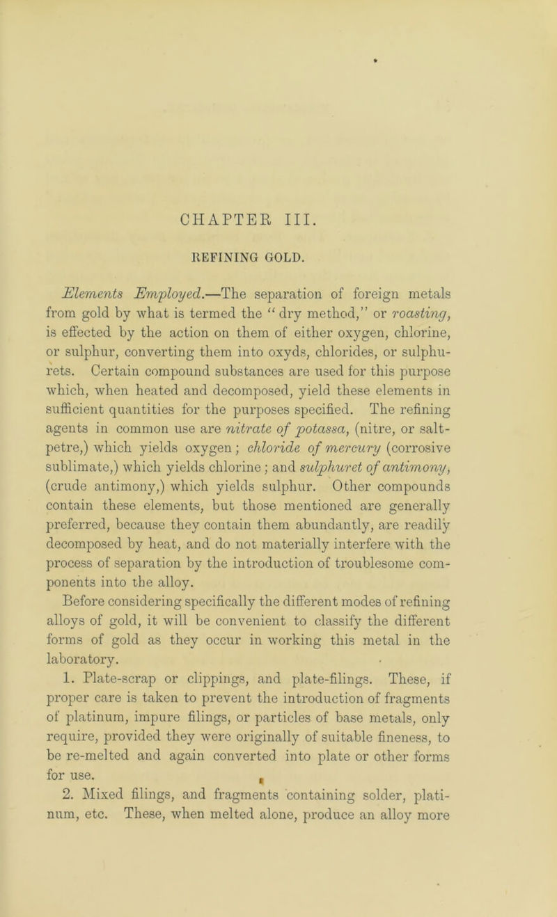 REFINING GOLD. Elements Employed.—The separation of foreign metals from gold by what is termed the “ dry method,” or roasting, is effected by the action on them of either oxygen, chlorine, or sulphur, converting them into oxyds, chlorides, or sulphu- rets. Certain compound substances are used for this purpose which, when heated and decomposed, yield these elements in sufficient quantities for the purposes specified. The refining agents in common use are nitrate of potassa, (nitre, or salt- petre,) which yields oxygen; chloride of mercury (corrosive sublimate,) which yields chlorine; and sulphuret of antimony, (crude antimony,) which yields sulphur. Other compounds contain these elements, but those mentioned are generally preferred, because they contain them abundantly, are readily decomposed by heat, and do not materially interfere with the process of separation by the introduction of troublesome com- ponents into the alloy. Before considering specifically the different modes of refining alloys of gold, it will be convenient to classify the different forms of gold as they occur in working this metal in the laboratory. 1. Plate-scrap or clippings, and plate-filings. These, if proper care is taken to prevent the introduction of fragments of platinum, impure filings, or particles of base metals, only require, provided they were originally of suitable fineness, to be re-melted and again converted into plate or other forms for use. , 2. Mixed filings, and fragments containing solder, plati- num, etc. These, when melted alone, produce an alloy more