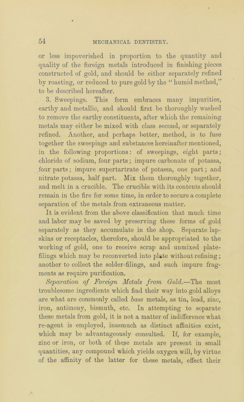 I 54 MECHANICAL DENTISTRY. or less impoverished in proportion to the quantity and quality of the foreign metals introduced in finishing pieces constructed of gold, and should be either separately refined by roasting, or reduced to pure gold by the “ humid method, to be described hereafter. 3. Sweepings. This form embraces many impurities, earthy and metallic, and should first be thoroughly washed to remove the earthy constituents, after which the remaining metals may either be mixed with class second, or separately refined. Another, and perhaps better, method, is to fuse together the sweepings and substances hereinafter mentioned, in the following proportions: of sweepings, eight parts; chloride of sodium, four parts; impure carbonate of potassa, four parts; impure supertartrate of potassa, one part; and nitrate potassa, half part. Mix them thoroughly together, and melt in a crucible. The crucible with its contents should remain in the fire for some time, in order to secure a complete separation of the metals from extraneous matter. It is evident from the above classification that much time and labor may be saved by preserving these forms of gold separately as they accumulate in the shop. Separate lap- skins or receptacles, therefore, should be appropriated to the working of gold, one to receive scrap and unmixed plate- filings which may be reconverted into plate without refining; another to collect the solder-filings, and such impure frag- ments as require purification. Separation of Foreign Metals from Gold.—The most troublesome ingredients which find their way into gold alloys are what are commonly called base metals, as tin, lead, zinc, iron, antimony, bismuth, etc. In attempting to separate these metals from gold, it is not a matter of indifference what re-agent is employed, inasmuch as distinct affinities exist, which may be advantageously consulted. If, for example, zinc or iron, or both of these metals are present in small quantities, any compound which yields oxygen will, by virtue of the affinity of the latter for these metals, effect their