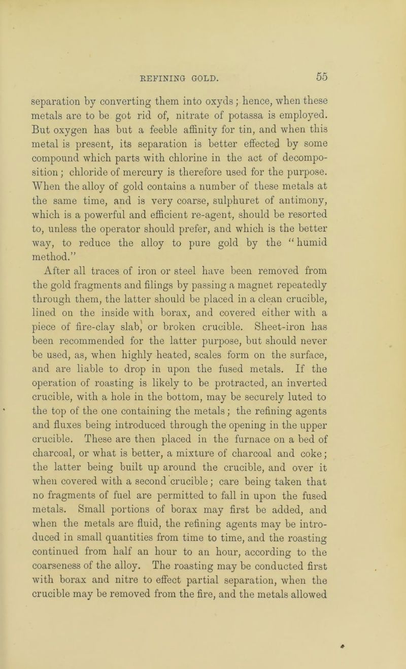separation by converting them into oxyds; hence, when these metals are to be got rid of, nitrate of potassa is employed. But oxygen has but a feeble affinity for tin, and when this metal is present, its separation is better effected by some compound which parts with chlorine in the act of decompo- sition ; chloride of mercury is therefore used for the purpose. When the alloy of gold contains a number of these metals at the same time, and is very coarse, sulphuret of antimony, which is a powerful and efficient re-agent, should be resorted to, unless the operator should prefer, and which is the better way, to reduce the alloy to pure gold by the humid method.” After all traces of iron or steel have been removed from the gold fragments and filings by passing a magnet repeatedly through them, the latter should be placed in a clean crucible, lined on the inside with borax, and covered either with a piece of fire-clay slab,' or broken crucible. Sheet-iron has been recommended for the latter purpose, but should never be used, as, when highly heated, scales form on the surface, and are liable to drop in upon the fused metals. If the operation of roasting is likely to be protracted, an inverted crucible, with a hole in the bottom, may be securely luted to the top of the one containing the metals; the refining agents and fluxes being introduced through the opening in the upper crucible. These are then placed in the furnace on a bed of charcoal, or what is better, a mixture of charcoal and coke; the latter being built up around the crucible, and over it when covered with a second crucible; care being taken that no fragments of fuel are permitted to fall in upon the fused metals. Small portions of borax may first be added, and when the metals are fluid, the refining agents may be intro- duced in small quantities from time to time, and the roasting continued from half an hour to an hour, according to the coarseness of the alloy. The roasting may be conducted first with borax and nitre to effect partial separation, when the crucible may be removed from the fire, and the metals allowed