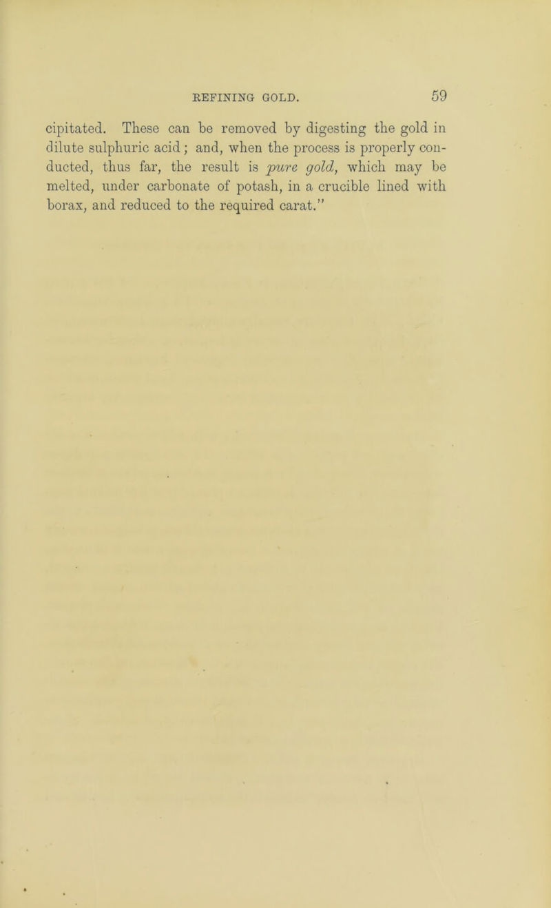 cipitated. These can be removed by digesting the gold in dilute sulphuric acid ; and, when the process is properly con- ducted, thus far, the result is pure gold, which may be melted, under carbonate of potash, in a crucible lined with borax, and reduced to the required carat.”