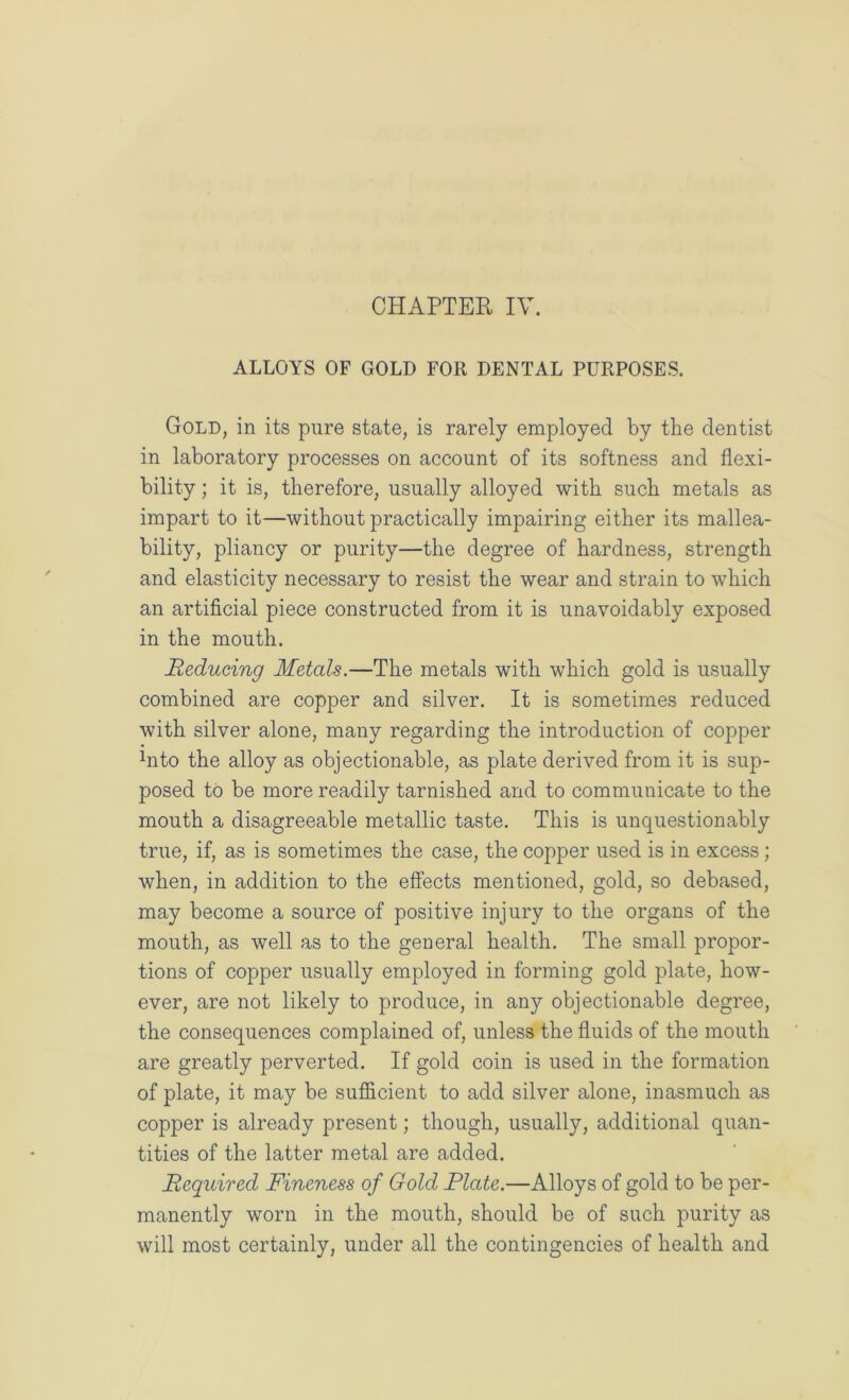 ALLOYS OF GOLD FOR DENTAL PURPOSES. Gold, in its pure state, is rarely employed by the dentist in laboratory processes on account of its softness and flexi- bility ; it is, therefore, usually alloyed with such metals as impart to it—without practically impairing either its mallea- bility, pliancy or purity—the degree of hardness, strength and elasticity necessary to resist the wear and strain to which an artificial piece constructed from it is unavoidably exposed in the mouth. Reducing Metals.—The metals with which gold is usually combined are copper and silver. It is sometimes reduced with silver alone, many regarding the introduction of copper Into the alloy as objectionable, as plate derived from it is sup- posed to be more readily tarnished and to communicate to the mouth a disagreeable metallic taste. This is unquestionably true, if, as is sometimes the case, the copper used is in excess; when, in addition to the effects mentioned, gold, so debased, may become a source of positive injury to the organs of the mouth, as well as to the general health. The small propor- tions of copper usually employed in forming gold plate, how- ever, are not likely to produce, in any objectionable degree, the consequences complained of, unless the fluids of the mouth are greatly perverted. If gold coin is used in the formation of plate, it may be sufficient to add silver alone, inasmuch as copper is already present; though, usually, additional quan- tities of the latter metal are added. Required Fineness of Gold Plate.—Alloys of gold to be per- manently worn in the mouth, should be of such purity as will most certainly, under all the contingencies of health and