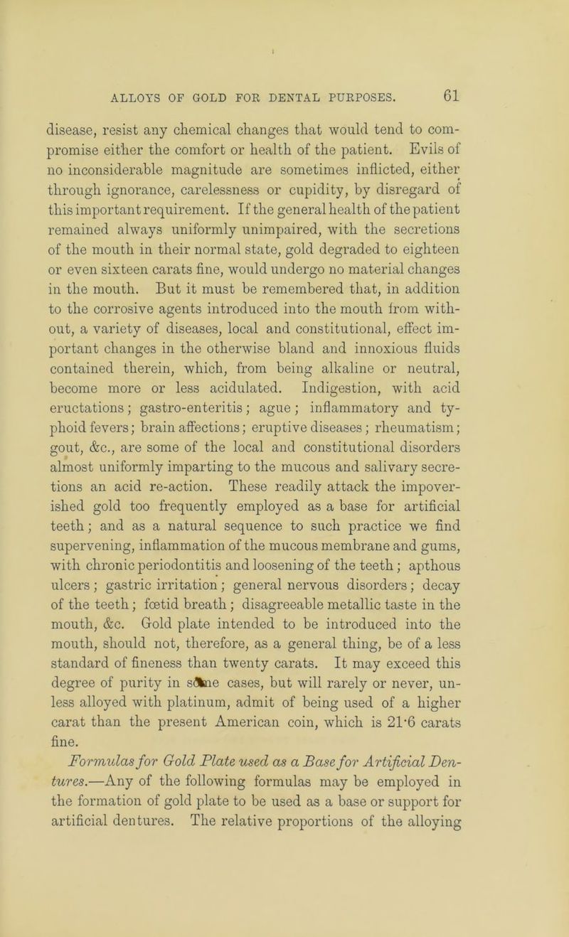 I ALLOYS OF GOLD FOR DENTAL PURPOSES. 61 disease, resist any chemical changes that would tend to com- promise either the comfort or health of the patient. Evils of no inconsiderable magnitude are sometimes inflicted, either through ignorance, carelessness or cupidity, by disregard of this important requirement. If the general health of the patient remained always uniformly unimpaired, with the secretions of the mouth in their normal state, gold degraded to eighteen or even sixteen carats fine, would undergo no material changes in the mouth. But it must be remembered that, in addition to the corrosive agents introduced into the mouth Irom with- out, a variety of diseases, local and constitutional, effect im- portant changes in the otherwise bland and innoxious fluids contained therein, which, from being alkaline or neutral, become more or less acidulated. Indigestion, with acid eructations ; gastro-enteritis ; ague ; inflammatory and ty- phoid fevers; brain affections; eruptive diseases; rheumatism; gout, &c., are some of the local and constitutional disorders almost uniformly imparting to the mucous and salivary secre- tions an acid re-action. These readily attack the impover- ished gold too frequently employed as a base for artificial teeth; and as a natural sequence to such practice we find supervening, inflammation of the mucous membrane and gums, with chronic periodontitis and loosening of the teeth; apthous ulcers ; gastric irritation; general nervous disorders; decay of the teeth; foetid breath; disagreeable metallic taste in the mouth, &c. Gold plate intended to be introduced into the mouth, should not, therefore, as a general thing, be of a less standard of fineness than twenty carats. It may exceed this degree of purity in S(3fcne cases, but will rarely or never, un- less alloyed with platinum, admit of being used of a higher carat than the present American coin, which is 21‘6 carats fine. Formulas for Gold Plate used as a Base for Artificial Den- tures.—Any of the following formulas may be employed in the formation of gold plate to be used as a base or support for artificial dentures. The relative proportions of the alloying