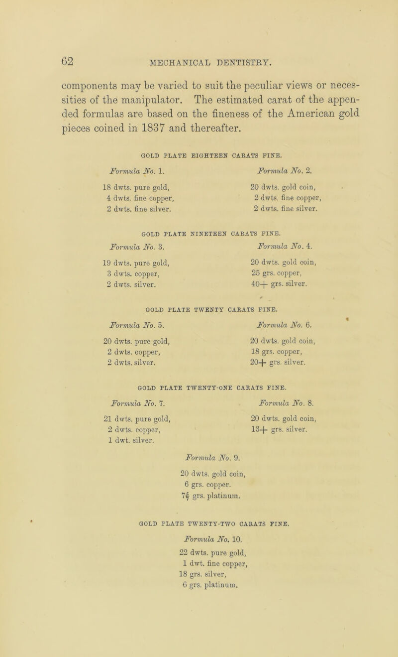 components may be varied to suit tlie peculiar views or neces- sities of the manipulator. The estimated carat of the appen- ded formulas are based on the fineness of the American gold pieces coined in 1837 and thereafter. GOLD PLATE EIGHTEEN CARATS FINE. Formula No. 1. 18 dwts. pure gold, 4 dwts. line copper, 2 dwts. fine silver. Formula No. 2. 20 dwts. gold coin, 2 dwts. fine copper, 2 dwts. fine silver. GOLD PLATE NINETEEN CARATS FINE. Formula No. 3. 19 dwts. pure gold, 3 dwts. copper, 2 dwts. silver. Formula No. 4. 20 dwts. gold coin, 25 grs. copper, 40-p grs. silver. GOLD PLATE TWENTY CARATS PINE. Formula No. 5. 20 dwts. pure gold, 2 dwts. copper, 2 dwts. silver. Formula No. 6. 20 dwts. gold coin, 18 grs. copper, 20-)- grs. silver. « GOLD PLATE TWENTY-ONE CARATS FINE. Formula No. 7. 21 dwts. pure gold, 2 dwts. copper, 1 dwt. silver. Formula No. 8. 20 dwts. gold coin, 13-J- grs. silver. Formula No. 9. 20 dwts. gold coin, 6 grs. copper. 74 grs. platinum. GOLD PLATE TWENTY-TWO CARATS FINE. Formula No. 10. 22 dwts. pure gold, 1 dwt. fine copper, 18 grs. silver, 6 grs. platinum.