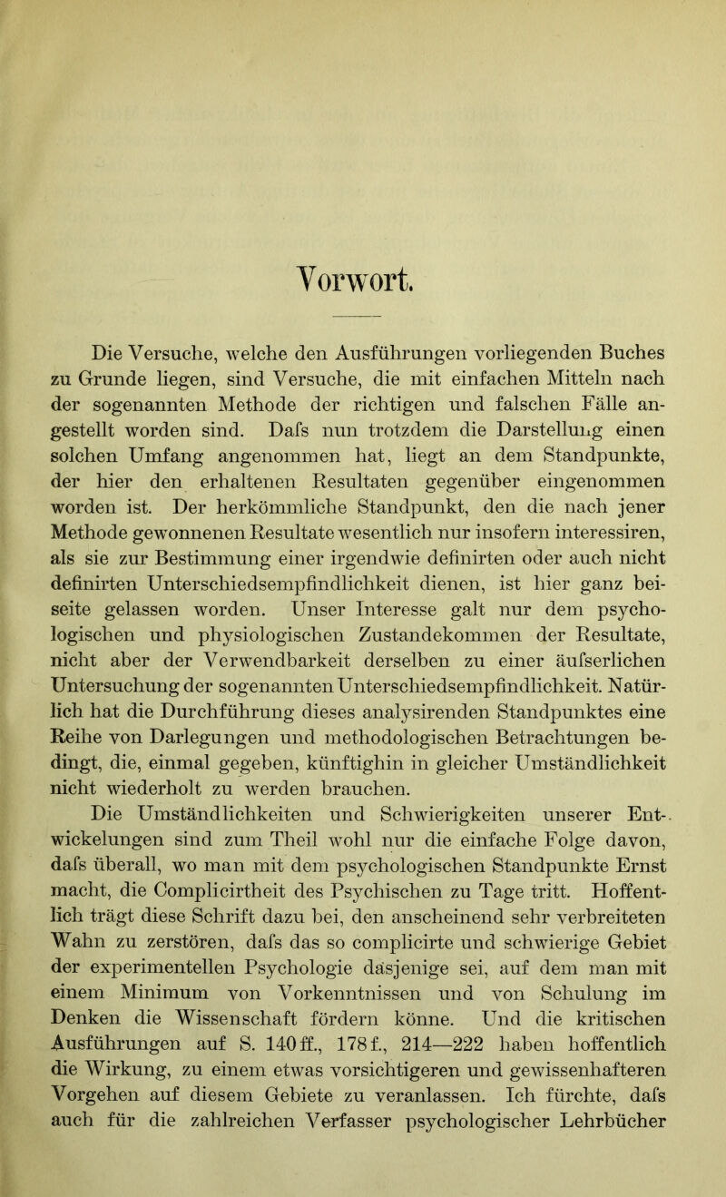 Vorwort. Die Versuche, welche den Ausführungen vorliegenden Buches zu Grunde liegen, sind Versuche, die mit einfachen Mitteln nach der sogenannten Methode der richtigen und falschen Fälle an- gestellt tvorden sind. Dafs nun trotzdem die Darstellung einen solchen Umfang angenommen hat, liegt an dem Standpunkte, der hier den erhaltenen Resultaten gegenüber eingenommen worden ist. Der herkömmliche Standpunkt, den die nach jener Methode gewonnenen Resultate wesentlich nur insofern interessiren, als sie zur Bestimmung einer irgendwie definirten oder auch nicht definirten Unterschiedsempfindlichkeit dienen, ist hier ganz bei- seite gelassen worden. Unser Interesse galt nur dem psycho- logischen und physiologischen Zustandekommen der Resultate, nicht aber der Verwendbarkeit derselben zu einer äufserlichen Untersuchung der sogenannten Unterschiedsempfindlichkeit. Natür- lich hat die Durchführung dieses analysirenden Standpunktes eine Reihe von Darlegungen und methodologischen Betrachtungen be- dingt, die, einmal gegeben, künftighin in gleicher Umständlichkeit nicht wiederholt zu werden brauchen. Die Umständlichkeiten und Schwierigkeiten unserer Ent-. Wickelungen sind zum Theil wohl nur die einfache Folge davon, dafs überall, wo man mit dem psychologischen Standpunkte Ernst macht, die Complicirtheit des Psychischen zu Tage tritt. Hoffent- lich trägt diese Schrift dazu bei, den anscheinend sehr verbreiteten Wahn zu zerstören, dafs das so complicirte und schwierige Gebiet der experimentellen Psychologie dasjenige sei, auf dem man mit einem Minimum von Vorkenntnissen und von Schulung im Denken die Wissenschaft fördern könne. Und die kritischen Ausführungen auf S. 140 ff., 178 f., 214—222 haben hoffentlich die Wirkung, zu einem etwas vorsichtigeren und gewissenhafteren Vorgehen auf diesem Gebiete zu veranlassen. Ich fürchte, dafs auch für die zahlreichen Verfasser psychologischer Lehrbücher