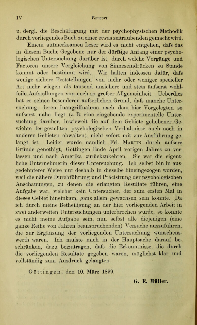 u. dergl. die Beschäftigung mit der psychophysischen Methodik durch vorliegendes Buch zu einer etwas zeitraubenden gemacht wird. Einem aufmerksamen Leser wird es nicht entgehen, dafs das in diesem Buche Gegebene nur der dürftige Anfang einer psycho- logischen Untersuchung darüber ist, durch welche Vorgänge und Factoren unsere Vergleichung von Sinneseindrücken zu Stande kommt oder bestimmt wird. Wir halten indessen dafür, dafs wenige sichere Feststellungen von mehr oder weniger specieller Art mehr wiegen als tausend unsichere und stets äufserst wohl- feile Aufstellungen von noch so grofser Allgemeinheit. Ueberdies hat es seinen besonderen äufserlichen Grund, dafs manche Unter- suchung, deren Inangriffnahme nach dem hier Vorgelegten so äufserst nahe liegt (z. B. eine eingehende experimentelle Unter- suchung darüber, inAvieweit die auf dem Gebiete gehobener Ge- wichte festgestellten psychologischen Verhältnisse auch noch in anderen Gebieten obwalten), nicht sofort mit zur Ausführung ge- langt ist. Leider wurde nämlich Frl. Martin durch äufsere Gründe genöthigt, Göttingen Ende April vorigen Jahres zu ver- lassen und nach Amerika zurückzukehren. Sie war die eigent- liche Unternehmerin dieser Untersuchung. Ich selbst bin in aus- gedehnterer Weise nur deshalb in dieselbe hineingezogen worden, Aveil die nähere Durchführung und Präcisirung der psychologischen Anschauungen, zu denen die erlangten Resultate führen, eine Aufgabe Avar, AAxlcher kein Untersucher, der zum ersten Mal in dieses Gebiet hineinkam, ganz allein ge\A^achsen sein konnte. ,Da ich durch meine Betheiligung an der hier vorliegenden Arbeit in zAA^ei anderAA^eiten Untersuchungen unterbrochen wurde, so konnte es nicht meine Aufgabe sein, nun selbst alle diejenigen (eine ganze Reihe A'on Jahren beanspruchenden) Versuche auszuführen, die zur Ergänzung der vorliegenden Untersuchung wünschens- Averth AA^aren. Ich mufste mich in der Hauptsache darauf be- schränken, dazu beizutragen, dafs die Erkenntnisse, die durch die vorliegenden Resultate gegeben AA^aren, möglichst klar und vollständig zum Ausdruck gelangten. Göttingen, den 10. März 1899. G. E. Müller.