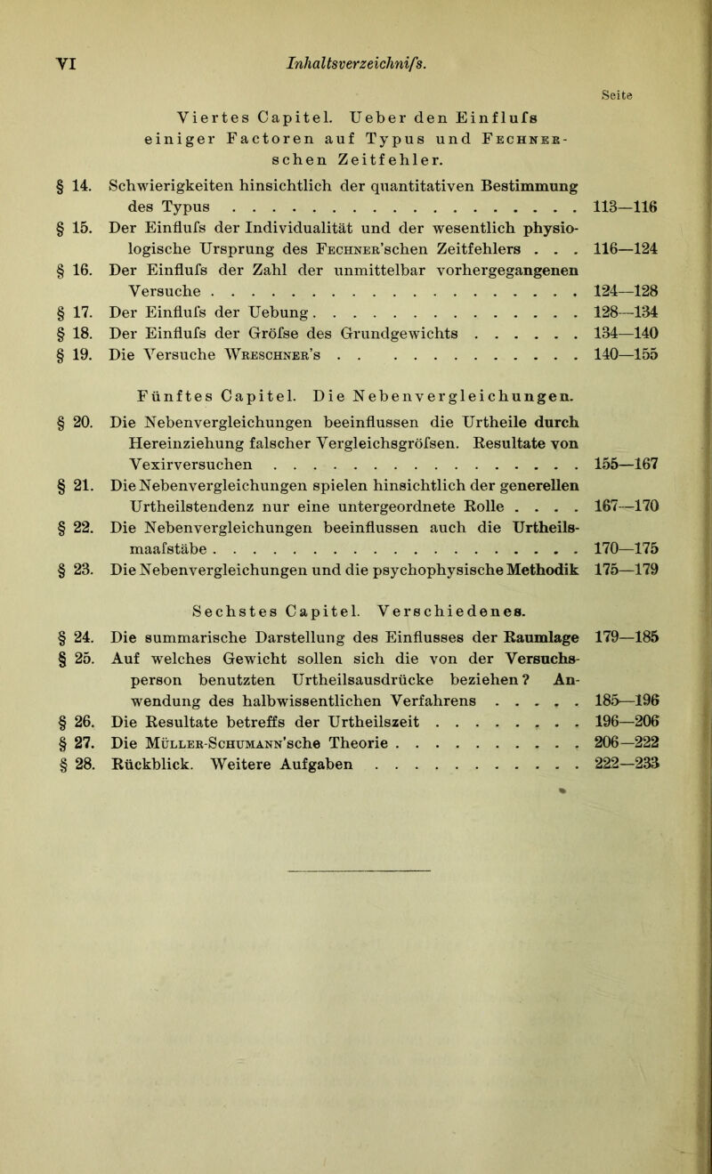 Seite Viertes Capitel. lieber den Einflufs einiger Factoren auf Typus und Fechnee- schen Zeitfehler. § 14. Schwierigkeiten hinsichtlich der quantitativen Bestimmung des Typus 113—116 § 15. Der Einflufs der Individualität und der wesentlich physio- logische Ursprung des FECHNER’schen Zeitfehlers . . . 116—124 § 16. Der Einflufs der Zahl der unmittelbar vorhergegangenen Versuche 124—128 § 17. Der Einflufs der Uebung 128—134 § 18. Der Einflufs der Gröfse des Grundgewichts 134—140 § 19. Die Versuche Wreschner’s 140—155 Fünftes Capitel. Die Nebenvergleichungen. § 20. Die Nebenvergleichungen beeinflussen die Urtheile durch Hereinziehung falscher Vergleichsgröfsen. Kesultate von Yexirversuchen 155—167 § 21. Die Nebenvergleichungen spielen hinsichtlich der generellen Urtheilstendenz nur eine untergeordnete Eolle .... 167—170 § 22. Die Nebenvergleichungen beeinflussen auch die Urtheils- maafstäbe 170—175 § 23. Die Nebenvergleichungen und die psychophysische Methodik 175—179 Sechstes Capitel. Verschiedenes. § 24. Die summarische Darstellung des Einflusses der Eaumlage 179—185 § 25. Auf welches Gewicht sollen sich die von der Versuchs- person benutzten Urtheilsausdrücke beziehen ? An- wendung des halbwissentlichen Verfahrens 185—196 § 26. Die Eesultate betreffs der Urtheilszeit - • • 196—206 § 27. Die MüLLER-ScHUMANN’sche Theorie 206—222 § 28. Eückblick. Weitere Aufgaben 222—233