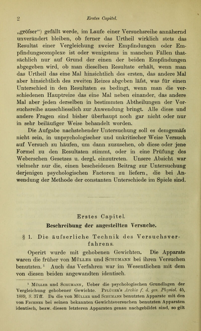 „gröfser“) gefällt werde, im Laufe einer Versuclisreihe annähernd unverändert bleiben, ob ferner das Urtheil wirklich stets das Resultat einer Vergleichung zweier Empfindungen oder Em- pfindungscomplexe ist oder wenigstens in manchen Fällen that- sächlich nur auf Grund der einen der beiden Empfindungen abgegeben wird, ob man dieselben Resultate erhält, wenn man das Urtheil das eine Mal hinsichtlich des ersten, das andere Mal aber hinsichtlich des zweiten Reizes abgeben läfst, was für einen Unterschied in den Resultaten es bedingt, wenn man die ver- schiedenen Hauptreize das eine Mal neben einander, das andere Mal aber jeden derselben in bestimmten Abtheilungen der Ver- suchsreihe ausschliesslich zur Anwendung bringt. Alle diese und andere Fragen sind bisher überhaupt noch gar nicht oder nur in sehr beiläufiger Weise behandelt worden. Die Aufgabe nachstehender Untersuchung soll es demgemäfs nicht sein, in unpsychologischer und unkritischer Weise Versuch auf Versuch zu häufen, um dann zuzusehen, ob diese oder jene Formel zu den Resultaten stimmt, oder in eine Prüfung des Weberschen Gesetzes u. dergl. einzutreten. Unsere Absicht war vielmehr nur die, einen bescheidenen Beitrag zur Untersuchung derjenigen psychologischen Factoren zu liefern, die bei An- wendung der Methode der constanten Unterschiede im Spiele sind. Erstes Capitel. Beschreibung der angestellten Yersuclie. § 1. Die äufserliche Technik des Versuchsver- fahrens. Operirt wurde mit gehobenen Gewichten. Die Apparate waren die früher von Müller und Schumann bei ihren Versuchen benutzten. ^ Auch das Verfahren war im Wesentlichen mit dem von diesen beiden angewandten identisch. ^ Müller und Schumann, Ueber die psychologischen Grundlagen der Vergleichung gehobener Gewichte. Pflüger’s Archiv f. cl. ges. Physiol. 45, 1889, S. 37 ff. Da die von Müller und Schumann benutzten Apparate mit den von Fechner bei seinen bekannten Gewichtsversuchen benutzten Apparaten identisch, bezw. diesen letzteren Apparaten genau nachgebildet sind, so gilt