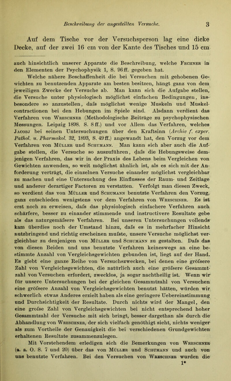 Auf dem Tische vor der Versuchsperson lag eine dicke Decke, auf der zwei 16 cm von der Kante des Tisches und 15 cm auch hinsichtlich unserer Apparate die Beschreibung, welche Fechner in den Elementen der Psychophysik 1, S. 96 ff. gegeben hat. Welche nähere Beschaffenheit die bei Versuchen mit gehobenen Ge- wichten zu benutzenden Apparate am besten besitzen, hängt ganz von dem jeweiligen Zwecke der Versuche ab. Man kann sich die Aufgabe stellen, die Versuche unter physiologisch möglichst einfachen Bedingungen, ins- besondere so anzustellen, dafs möglichst wenige Muskeln und Muskel- contractionen bei den Hebungen im Spiele sind. Alsdann verdient das Verfahren von Wreschner (Methodologische Beiträge zu psychophysischen Messungen. Leipzig 1898. S. 8 ff.) und vor Allem das Verfahren, welches Jacobj bei seinen Untersuchungen über den Kraftsinn {Archiv f. exper. Pathol. u. Pharmakol. 32, 1893, S. 49ff.) angewandt hat, den Vorzug vor dem Verfahren von Müller und Schumann. Man kann sich aber auch die Auf- gabe stellen, die Versuche so auszuführen, dafs die Hebungsweise dem- jenigen Verfahren, das wir in der Praxis des Lebens beim Vergleichen von Gewichten anwenden, so weit möglichst ähnlich ist, als es sich mit der An- forderung verträgt, die einzelnen Versuche einander möglichst vergleichbar zu machen und eine Untersuchung des Einflusses der Raum- und Zeitlage und anderer derartiger Factoren zu verstatten. Verfolgt man diesen Zweck, so verdient das von Müller und Schumann benutzte Verfahren den Vorzug, ganz entschieden wenigstens vor dem Verfahren von Wreschner. Es ist erst noch zu erweisen, dafs das physiologisch einfachere Verfahren auch schärfere, besser zu einander stimmende und instructivere Resultate gebe als das naturgemäfsere Verfahren. Bei unseren Untersuchungen vollends kam überdies noch der Umstand hinzu, dafs es in mehrfacher Hinsicht nutzbringend und richtig erscheinen mufste, unsere Versuche möglichst ver- gleichbar zu denjenigen von Müller und Schumann zu gestalten. Dafs das von diesen Beiden und uns benutzte Verfahren keinesw'egs an eine be- stimmte Anzahl von Vergleichsgewichten gebunden ist, liegt auf der Hand. Es giebt eine ganze Reihe von Versuchszwecken, bei denen eine gröfsere Zahl von Vergleichsgewichten, die natürlich auch eine gröfsere Gesammt- zahl von Versuchen erfordert, zwecklos, ja sogar nachtheilig ist. Wenn wir für unsere Untersuchungen bei der gleichen Gesammtzahl von Versuchen eine gröfsere Anzahl von Vergleichsgewichten benutzt hätten, würden wir schwerlich etwas Anderes erzielt haben als eine geringere Uebereinstimmung und Durchsichtigkeit der Resultate. Durch nichts wird der Mangel, den eine grofse Zahl von Vergleichsgewichten bei nicht entsprechend hoher Gesammtzahl der Versuche mit sich bringt, besser dargethan als durch die Abhandlung von Wreschner, der sich vielfach genöthigt sieht, nichts weniger als zum Vortheile der Genauigkeit die bei verschiedenen Grundgewichten erhaltenen Resultate zusammenzulegen. Mit Vorstehendem erledigen sich die Bemerkungen von Wreschner (a. a. O. S. 7 und 20) über das von Müller und Schumann und auch von uns benutzte Verfahren. Bei den Versuchen von Wreschner wurden die 1*