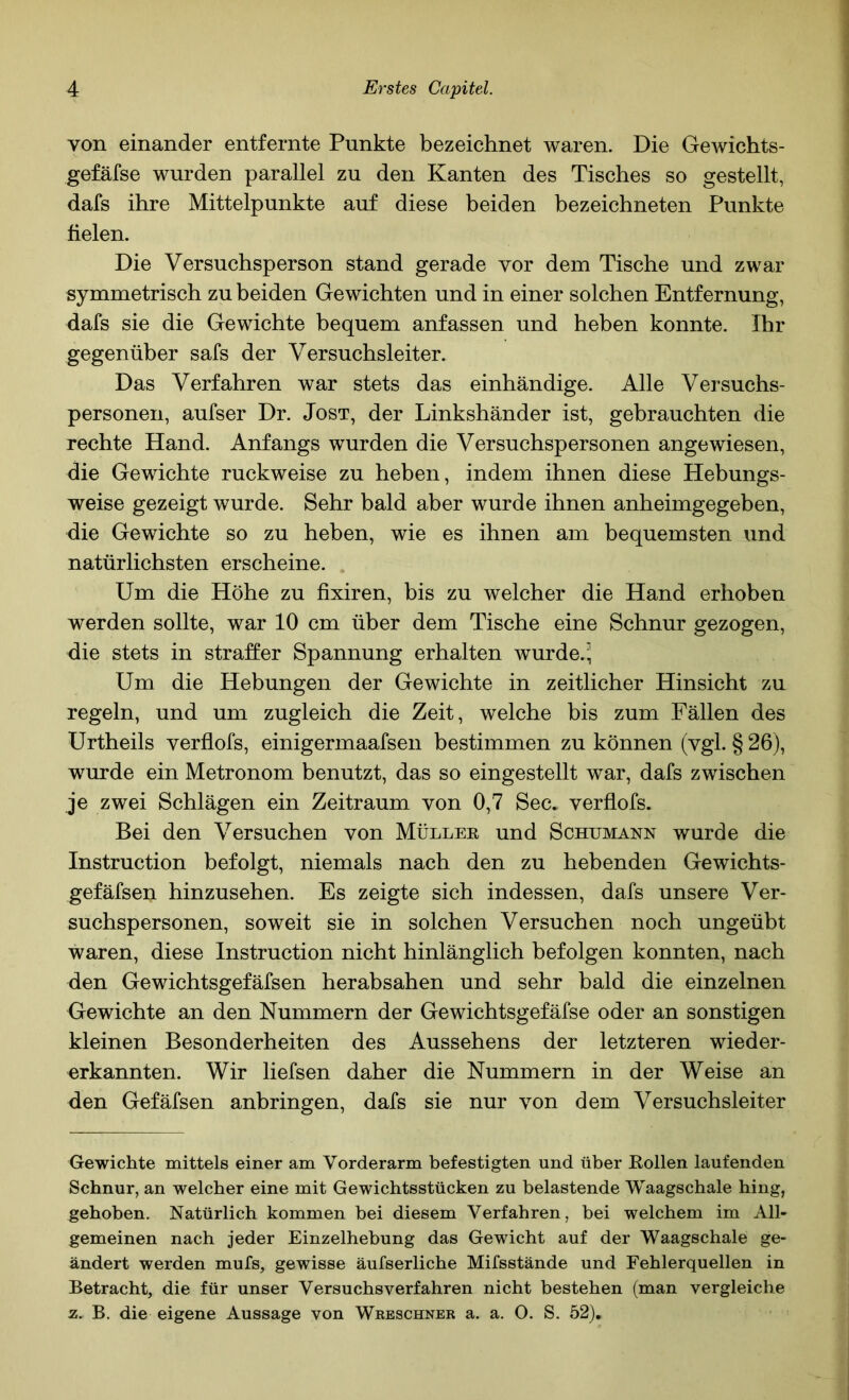 von einander entfernte Punkte bezeichnet waren. Die Gewichts- gefäfse wurden parallel zu den Kanten des Tisches so gestellt, dafs ihre Mittelpunkte auf diese beiden bezeichneten Punkte fielen. Die Versuchsperson stand gerade vor dem Tische und zwar symmetrisch zu beiden Gewichten und in einer solchen Entfernung, dafs sie die Gewichte bequem anfassen und heben konnte. Ihr gegenüber safs der Versuchsleiter. Das Verfahren war stets das einhändige. Alle Versuchs- personen, aufser Dr. Jost, der Linkshänder ist, gebrauchten die rechte Hand. Anfangs wurden die Versuchspersonen angewiesen, die Gewichte ruckweise zu heben, indem ihnen diese Hebungs- weise gezeigt wurde. Sehr bald aber wurde ihnen anheimgegeben, die Gewichte so zu heben, wie es ihnen am bequemsten und natürlichsten erscheine. Um die Höhe zu fixiren, bis zu welcher die Hand erhoben werden sollte, war 10 cm über dem Tische eine Schnur gezogen, die stets in straffer Spannung erhalten wurde.; Um die Hebungen der Gewichte in zeitlicher Hinsicht zu regeln, und um zugleich die Zeit, welche bis zum Fällen des Urtheils verflofs, einigermaafsen bestimmen zu können (vgl. § 26), wurde ein Metronom benutzt, das so eingestellt war, dafs zwischen je zwei Schlägen ein Zeitraum von 0,7 Sec. verflofs. Bei den Versuchen von Müllee und Schumann wurde die Instruction befolgt, niemals nach den zu hebenden Gewichts- gefäfsen hinzusehen. Es zeigte sich indessen, dafs unsere Ver- suchspersonen, soweit sie in solchen Versuchen noch ungeübt waren, diese Instruction nicht hinlänglich befolgen konnten, nach den Gewichtsgefäfsen herabsahen und sehr bald die einzelnen Gewichte an den Nummern der Gewichtsgefäfse oder an sonstigen kleinen Besonderheiten des Aussehens der letzteren wieder- erkannten. Wir liefsen daher die Nummern in der Weise an den Gefäfsen anbringen, dafs sie nur von dem Versuchsleiter Gewichte mittels einer am Vorderarm befestigten und über Köllen laufenden Schnur, an welcher eine mit Gewichtsstücken zu belastende Waagschale hing, gehoben. Natürlich kommen bei diesem Verfahren, bei welchem im All- gemeinen nach jeder Einzelhebung das Gewicht auf der Waagschale ge- ändert werden mufs, gewisse äufserliche Mifsstände und Fehlerquellen in Betracht, die für unser Versuchs verfahren nicht bestehen (man vergleiche z. B. die eigene Aussage von Wreschner a. a. O. S. 52),