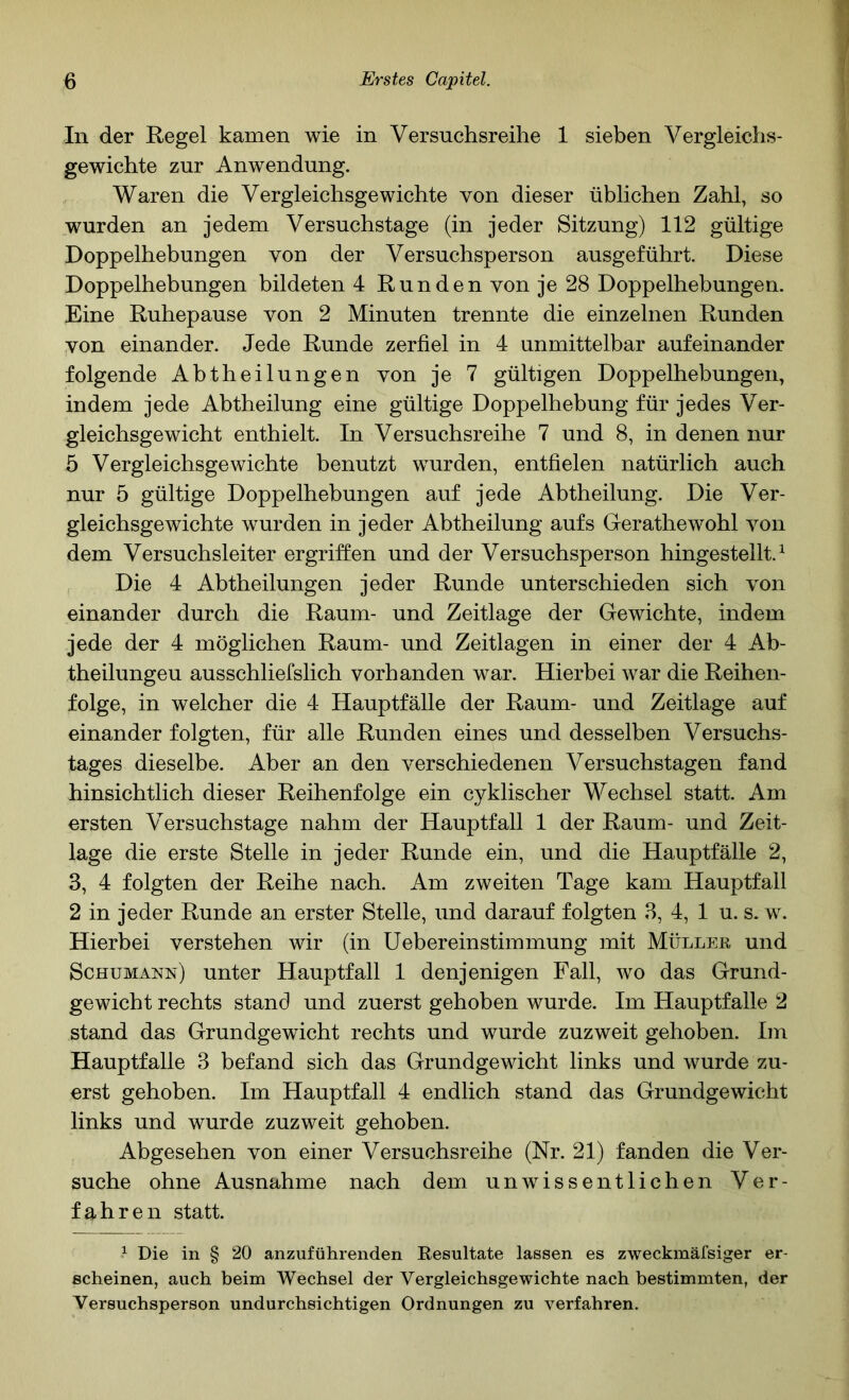 In der Regel kamen wie in Versuchsreihe 1 sieben Vergleichs- gewichte zur Anwendung. Waren die Vergleichsgewichte von dieser üblichen Zahl, so wurden an jedem Versuchstage (in jeder Sitzung) 112 gültige Doppelhebungen von der Versuchsperson ausgeführt. Diese Doppelhebungen bildeten 4 Runden von je 28 Doppelhebungen. Eine Ruhepause von 2 Minuten trennte die einzelnen Runden von einander. Jede Runde zerfiel in 4 unmittelbar aufeinander folgende Abtheilungen von je 7 gültigen Doppelhebungen, indem jede Abtheilung eine gültige Doppelhebung für jedes Ver- gleichsgewicht enthielt. In Versuchsreihe 7 und 8, in denen nur 5 Vergleichsgewichte benutzt wurden, entfielen natürlich auch nur 5 gültige Doppelhebungen auf jede Abtheilung. Die Ver- gleichsgewichte wurden in jeder Abtheilung aufs Gerathewohl von dem Versuchsleiter ergriffen und der Versuchsperson hingestellt. ^ , Die 4 Abtheilungen jeder Runde unterschieden sich von einander durch die Raum- und Zeitlage der Gewichte, indem jede der 4 möglichen Raum- und Zeitlagen in einer der 4 Ab- theilungeu ausschliefslich vorhanden war. Hierbei war die Reihen- folge, in welcher die 4 Hauptfälle der Raum- und Zeitlage auf einander folgten, für alle Runden eines und desselben Versuchs- tages dieselbe. Aber an den verschiedenen Versuchstagen fand hinsichtlich dieser Reihenfolge ein cyklischer Wechsel statt. Am ersten Versuchstage nahm der Hauptfall 1 der Raum- und Zeit- lage die erste Stelle in jeder Runde ein, und die Hauptfälle 2, 3, 4 folgten der Reihe nach. Am zweiten Tage kam Hauptfall 2 in jeder Runde an erster Stelle, und darauf folgten 3, 4, 1 u. s. w. Hierbei verstehen wir (in üebereinstimmung mit MüLLEß und Schumann) unter Hauptfall 1 denjenigen Fall, wo das Grund- gewicht rechts stand und zuerst gehoben wurde. Im Hauptfalle 2 stand das Grundgewicht rechts und wurde zuzweit gehoben. Im Hauptfalle 3 befand sich das Grundgewicht links und wurde zu- erst gehoben. Im Hauptfall 4 endlich stand das Grundgewicht links und wurde zuzweit gehoben. Abgesehen von einer Versuchsreihe (Nr. 21) fanden die Ver- suche ohne Ausnahme nach dem unwissentlichen Ver- fahren statt. ^ Die in § 20 anzuführenden Resultate lassen es zweckmäfsiger er- scheinen, auch beim Wechsel der Vergleichsgewichte nach bestimmten, der Versuchsperson undurchsichtigen Ordnungen zu verfahren.