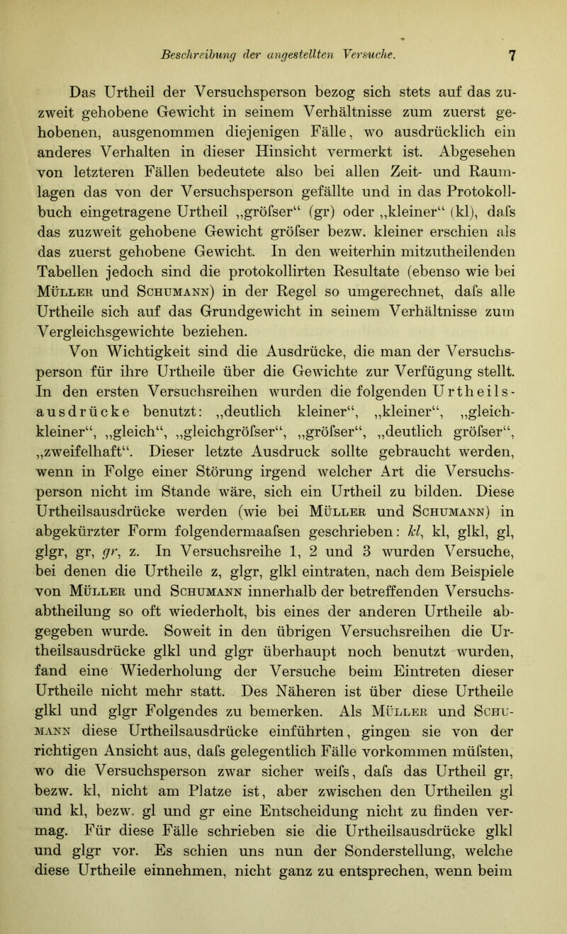 Das Urtheil der Versuchsperson bezog sich stets auf das zu- zweit gehobene Gewicht in seinem Verhältnisse zum zuerst ge- hobenen, ausgenommen diejenigen Fälle, wo ausdrücklich ein anderes Verhalten in dieser Hinsicht vermerkt ist. Abgesehen von letzteren Fällen bedeutete also bei allen Zeit- und Raum- lagen das von der Versuchsperson gefällte und in das Protokoll- buch eingetragene Urtheil ,,gröfser“ (gr) oder ,,kleiner“ (kl), dafs das zuzweit gehobene Gewicht gröfser bezw. kleiner erschien als das zuerst gehobene Gewicht. In den weiterhin mitzutheilenden Tabellen jedoch sind die protokollirten Resultate (ebenso wie bei Müller und Schumann) in der Regel so umgerechnet, dafs alle Urtheile sich auf das Grundgewicht in seinem Verhältnisse zum Vergleichsgewichte beziehen. Von Wichtigkeit sind die Ausdrücke, die man der Versuchs- person für ihre Urtheile über die Gewichte zur Verfügung stellt. In den ersten Versuchsreihen wurden die folgenden Urtheils- ausdrücke benutzt: „deutlich kleiner“, „kleiner“, „gleich- kleiner“, ,,gleich“, ,,gleichgröfser“, „gröfser“, „deutlich gröfser“, „zweifelhaft“. Dieser letzte Ausdruck sollte gebraucht werden, wenn in Folge einer Störung irgend welcher Art die Versuchs- person nicht im Stande wäre, sich ein Urtheil zu bilden. Diese Urtheilsausdrücke werden (wie bei Müller und Schumann) in abgekürzter Form folgendermaafsen geschrieben: kl, kl, glkl, gl, glgr, gr, gy, z. In Versuchsreihe 1, 2 und 3 wurden Versuche, bei denen die Urtheile z, glgr, glkl eintraten, nach dem Beispiele von Müller und Schumann innerhalb der betreffenden Versuchs- abtheilung so oft wiederholt, bis eines der anderen Urtheile ab- gegeben wurde. Soweit in den übrigen Versuchsreihen die Ur- theilsausdrücke glkl und glgr überhaupt noch benutzt wurden, fand eine Wiederholung der Versuche beim Eintreten dieser Urtheile nicht mehr statt. Des Näheren ist über diese Urtheile glkl und glgr Folgendes zu bemerken. Als Müller und Schu- mann diese Urtheilsausdrücke einführten, gingen sie von der richtigen Ansicht aus, dafs gelegentlich Fälle Vorkommen müfsten, wo die Versuchsperson zwar sicher weifs, dafs das Urtheil gr, bezw. kl, nicht am Platze ist, aber zwischen den Urtheilen gl und kl, bezw. gl und gr eine Entscheidung nicht zu finden ver- mag. Für diese Fälle schrieben sie die Urtheilsausdrücke glkl und glgr vor. Es schien uns nun der Sonderstellung, welche diese Urtheile einnehmen, nicht ganz zu entsprechen, wenn beim