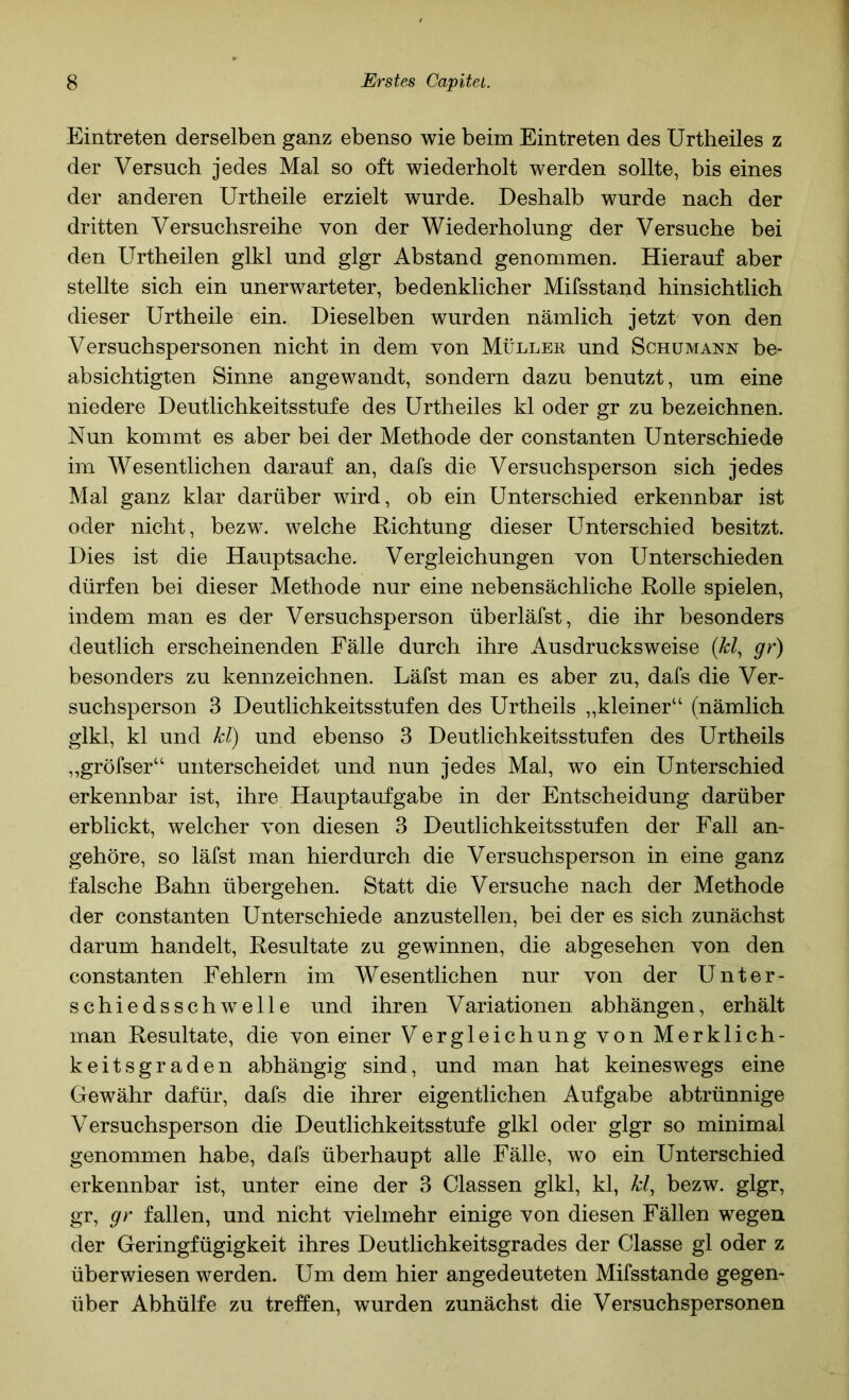 Eintreten derselben ganz ebenso wie beim Eintreten des Urtheiles z der Versuch jedes Mal so oft wiederholt werden sollte, bis eines der anderen Urtheile erzielt wurde. Deshalb wurde nach der dritten Versuchsreihe von der Wiederholung der Versuche bei den Urtheilen glkl und glgr Abstand genommen. Hierauf aber stellte sich ein unerwarteter, bedenklicher Mifsstand hinsichtlich dieser Urtheile ein. Dieselben wurden nämlich jetzt von den Versuchspersonen nicht in dem von Müllek und Schümann be- absichtigten Sinne angewandt, sondern dazu benutzt, um eine niedere Deutlichkeitsstufe des Urtheiles kl oder gr zu bezeichnen. Nun kommt es aber bei der Methode der constanten Unterschiede im Wesentlichen darauf an, dafs die Versuchsperson sich jedes Mal ganz klar darüber wird, ob ein Unterschied erkennbar ist oder nicht, bezw. welche Richtung dieser Unterschied besitzt. Dies ist die Hauptsache. Vergleichungen von Unterschieden dürfen bei dieser Methode nur eine nebensächliche Rolle spielen, indem man es der Versuchsperson überläfst, die ihr besonders deutlich erscheinenden Fälle durch ihre Ausdrucksweise (kl, gr) besonders zu kennzeichnen. Läfst man es aber zu, dafs die Ver- suchsperson 3 Deutlichkeitsstufen des Urtheils „kleiner“ (nämlich glkl, kl und kl) und ebenso 3 Deutlichkeitsstufen des Urtheils ,,gröfser“ unterscheidet und nun jedes Mal, wo ein Unterschied erkennbar ist, ihre Hauptaufgabe in der Entscheidung darüber erblickt, welcher von diesen 3 Deutlichkeitsstufen der Fall an- gehöre, so läfst man hierdurch die Versuchsperson in eine ganz falsche Bahn übergehen. Statt die Versuche nach der Methode der constanten Unterschiede anzustellen, bei der es sich zunächst darum handelt, Resultate zu gewinnen, die abgesehen von den constanten Fehlern im Wesentlichen nur von der Unter- schiedsschwelle und ihren Variationen abhängen, erhält man Resultate, die von einer Vergleichung von Merklich- keitsgraden abhängig sind, und man hat keineswegs eine Gewähr dafür, dafs die ihrer eigentlichen Aufgabe abtrünnige Versuchsperson die Deutlichkeitsstufe glkl oder glgr so minimal genommen habe, dafs überhaupt alle Fälle, wo ein Unterschied erkennbar ist, unter eine der 3 Classen glkl, kl, kl, bezw. glgr, gr, gr fallen, und nicht vielmehr einige von diesen Fällen wegen der Geringfügigkeit ihres Deutlichkeitsgrades der Classe gl oder z überwiesen werden. Um dem hier angedeuteten Mifsstande gegen- über Abhülfe zu treffen, wurden zunächst die Versuchspersonen