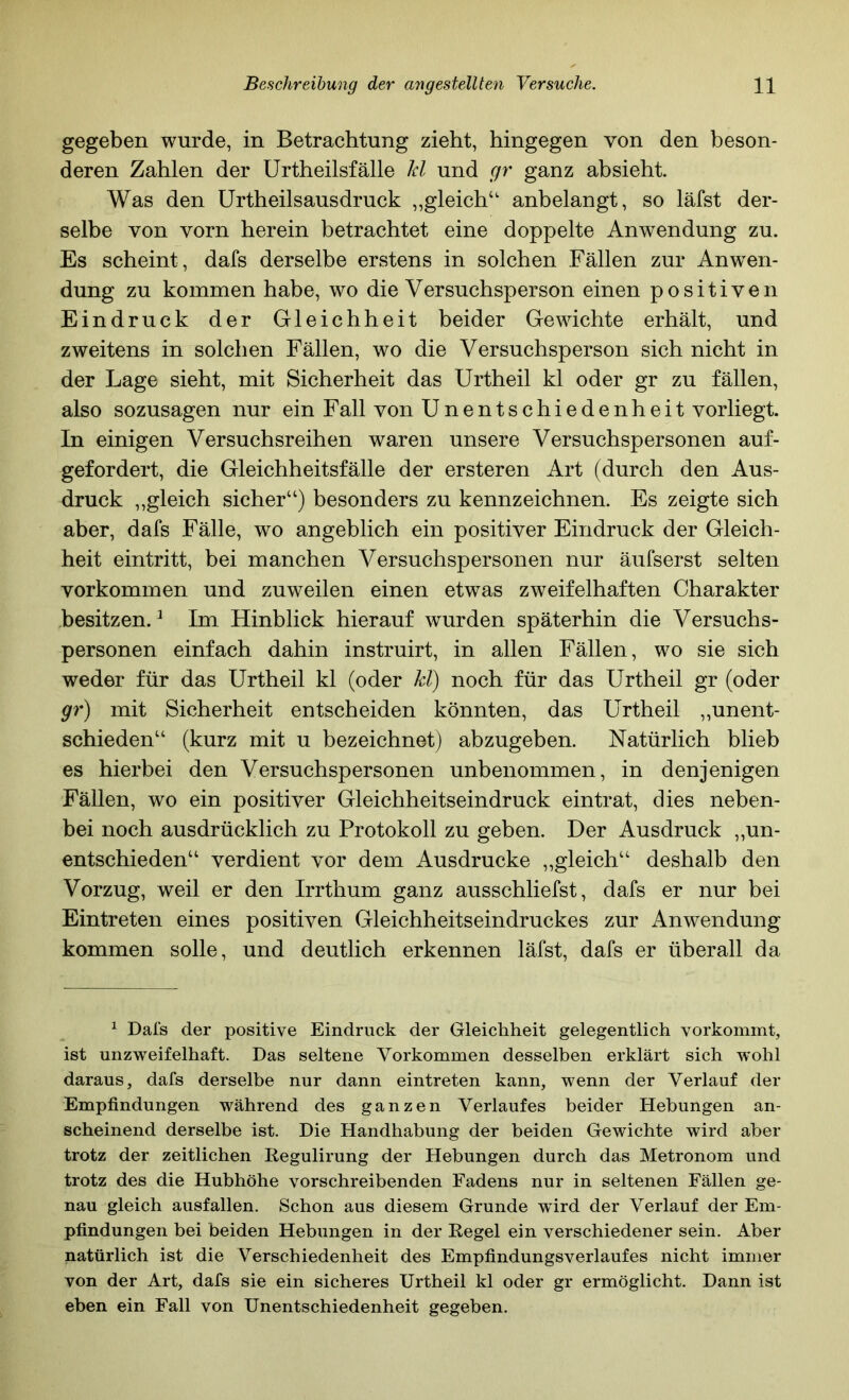 gegeben wurde, in Betrachtung zieht, hingegen von den beson- deren Zahlen der Urtheilsfälle Id und gr ganz absieht Was den Urtheilsausdruck ,,gleich“ anbelangt, so läfst der- selbe von vorn herein betrachtet eine doppelte Anwendung zu. Es scheint, dafs derselbe erstens in solchen Fällen zur Anwen- dung zu kommen habe, wo die Versuchsperson einen positiven Eindruck der Gleichheit beider Gewichte erhält, und zweitens in solchen Fällen, wo die Versuchsperson sich nicht in der Lage sieht, mit Sicherheit das Urtheil kl oder gr zu fällen, also sozusagen nur ein Fall von Unentschiedenheit vorliegt. In einigen Versuchsreihen waren unsere Versuchspersonen auf- gefordert, die Gleichheitsfälle der ersteren Art (durch den Aus- druck ,,gleich sicher“) besonders zu kennzeichnen. Es zeigte sich aber, dafs Fälle, wo angeblich ein positiver Eindruck der Gleich- heit eintritt, bei manchen Versuchspersonen nur äufserst selten Vorkommen und zuweilen einen etwas zweifelhaften Charakter .besitzen. ^ Im Hinblick hierauf wurden späterhin die Versuchs- personen einfach dahin instruirt, in allen Fällen, wo sie sich weder für das Urtheil kl (oder kl) noch für das Urtheil gr (oder gr) mit Sicherheit entscheiden könnten, das Urtheil „unent- schieden“ (kurz mit u bezeichnet) abzugeben. Natürlich blieb es hierbei den Versuchspersonen unbenommen, in denjenigen Fällen, wo ein positiver Gleichheitseindruck eintrat, dies neben- bei noch ausdrücklich zu Protokoll zu geben. Der Ausdruck ,,un- entschieden“ verdient vor dem Ausdrucke „gleich“ deshalb den Vorzug, weil er den Irrthum ganz ausschliefst, dafs er nur bei Eintreten eines positiven Gleichheitseindruckes zur Anwendung kommen solle, und deutlich erkennen läfst, dafs er überall da ^ Dals der positive Eindruck der Gleichheit gelegentlich vorkommt, ist unzweifelhaft. Das seltene Vorkommen desselben erklärt sich wohl daraus, dafs derselbe nur dann eintreten kann, wenn der Verlauf der Empfindungen während des ganzen Verlaufes beider Hebungen an- scheinend derselbe ist. Die Handhabung der beiden Gewichte wird aber trotz der zeitlichen Regulirung der Hebungen durch das Metronom und trotz des die Hubhöhe vorschreibenden Fadens nur in seltenen Fällen ge- nau gleich ausfallen. Schon aus diesem Grunde w ird der Verlauf der Em- pfindungen bei beiden Hebungen in der Regel ein verschiedener sein. Aber natürlich ist die Verschiedenheit des Empfindungsverlaufes nicht immer von der Art, dafs sie ein sicheres Urtheil kl oder gr ermöglicht. Dann ist eben ein Fall von Unentschiedenheit gegeben.