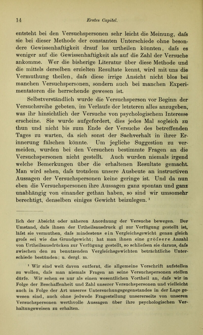 entsteht bei den Versuchspersonen sehr leicht die Meinung, dafs sie bei dieser Methode der constanten Unterschiede ohne beson- dere Gewissenhaftigkeit drauf los urtheilen könnten, dafs es weniger auf die Gewissenhaftigkeit als auf die Zahl der Versuche ankoinrae. Wer die bisherige Literatur über diese Methode und die mittels derselben erzielten Resultate kennt, wird mit uns die Vermuthung theilen, dafs diese irrige Ansicht nicht blos bei manchen Versuchspersonen, sondern auch bei manchen Experi- mentatoren die herrschende gewesen ist. Selbstverständlich wurde die Versuchsperson vor Beginn der Versuchsreihe gebeten, im Verlaufe der letzteren alles anzugeben, was ihr hinsichtlich der Versuche von psychologischem Interesse erscheine. Sie wurde aufgefordert, dies jedes Mal sogleich zu thun und nicht bis zum Ende der Versuche des betreffenden Tages zu warten, da sich sonst der Sachverhalt in ihrer Er- innerung fälschen könnte. Um jegliche Suggestion zu ver- meiden, wurden bei den Versuchen bestimmte Fragen an die Versuchspersonen nicht gestellt. Auch wurden niemals irgend welche Bemerkungen über die erhaltenen Resultate gemacht. Man wird sehen, dafs trotzdem unsere Ausbeute an instructiven Aussagen der Versuchspersonen keine geringe ist. Und da nun eben die Versuchspersonen ihre Aussagen ganz spontan und ganz unabhängig von einander gethan haben, so sind wir umsomehr berechtigt, denselben einiges Gewicht beizulegen. ^ lieh der Absicht oder näheren Anordnung der Versuche bewegen. Der Umstand, dafs ihnen der Urtheilsausdruck gl zur Verfügung gestellt ist, läfst sie vermuthen, dafs mindestens ein Vergleichsgewicht genau gleich grofs sei wie das Grundgewicht; hat man ihnen eine gröfsere Anzahl von Urtheilsausdrücken zur Verfügung gestellt, so schliefsen sie daraus, dafs zwischen den zu benutzenden Vergleichsgewichten beträchtliche Unter- schiede bestünden; u. dergl. m. ^ Wir sind weit davon entfernt, die allgemeine Vorschrift aufstellen zu wollen, dafs man niemals Fragen an seine Versuchspersonen stellen dürfe. Wir sehen es nur als einen wesentlichen Vortheil an, dafs wir in Folge der Beschaffenheit und Zahl unserer Versuchspersonen und vielleicht auch in Folge der Art unseres Untersuchungsgegenstandes in der Lage ge- wesen sind, auch ohne jedwede Fragestellung unsererseits von unseren Versuchspersonen werthvolle Aussagen über ihre psychologischen Ver- haltungsweisen zu erhalten.