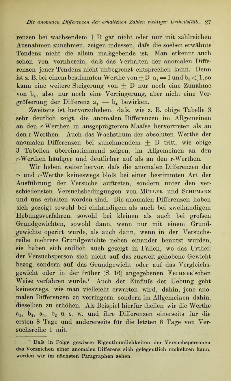 renzen bei wachsendem + D gar nicht oder nur mit zahlreichen Ausnahmen zunehmen, zeigen indessen, dafs die soeben erwähnte Tendenz nicht die allein mafsgebende ist. Man erkennt auch schon von vornherein, dafs das Verhalten der anomalen Diffe- renzen jener Tendenz nicht unbegrenzt entsprechen kann. Denn ist z. B. bei einem bestimmten Werthe von + D aj = 1 und b4 d 1, so kann eine weitere Steigerung von + D nur noch eine Zunahme von b^, also nur noch eine Verringerung, aber nicht eine Ver- gröfserung der Differenz a^ — b4 bewirken. Zweitens ist hervorzuheben, dafs, wie z. B. obige Tabelle 3 sehr deutlich zeigt, die anomalen Differenzen im Allgemeinen an den r-Werthen in ausgeprägterem Maafse hervortreten als an den r-Werthen. Auch das Wachsthum der absoluten Werthe der anomalen Differenzen bei zunehmendem + D tritt, wie obige 3 Tabellen übereinstimmend zeigen, im Allgemeinen an den r-Werthen häufiger und deutlicher auf als an den r-Werthen. Wir heben weiter hervor, dafs die anomalen Differenzen der r- und r-Werthe keineswegs blofs bei einer bestimmten Art der Ausführung der Versuche auftreten, sondern unter den ver- schiedensten Versuchsbedingungen von Müllee und Schümann und uns erhalten worden sind. Die anomalen Differenzen haben sich gezeigt sowohl bei einhändigem als auch bei zweihändigem Hebungsverfahren, sowohl bei kleinen als auch bei grofsen Grundgewichten, sowohl dann, wenn nur mit einem Grund- gewichte operirt wurde, als auch dann, wenn in der Versuchs- reihe mehrere Grundgewichte neben einander benutzt wurden, sie haben sich endlich auch gezeigt in Fällen, wo das Urtheil der Versuchsperson sich nicht auf das zuzweit gehobene Gewicht bezog, sondern auf das Grundgewicht oder auf das Vergleichs- gewicht oder in der früher (S. 16) angegebenen Fechnee’sehen Weise verfahren wurde. ^ Auch der Einflufs der Uebung geht keinesw^egs, wie man vielleicht erwarten wird, dahin, jene ano- malen Differenzen zu verringern, sondern im Allgemeinen dahin, dieselben zu erhöhen. Als Beispiel hierfür theilen wir die Werthe aj, b4, a.,, bg u. s. w. und ihre Differenzen einerseits für die ersten 8 Tage und andererseits für die letzten 8 Tage von Ver- suchsreihe 1 mit. ^ Dafs in Folge gewisser Eigenthümlichkeiten der Versuchspersonen das Vorzeichen einer anomalen Differenz sich gelegentlich umkehren kann, werden wir im nächsten Paragraphen sehen.