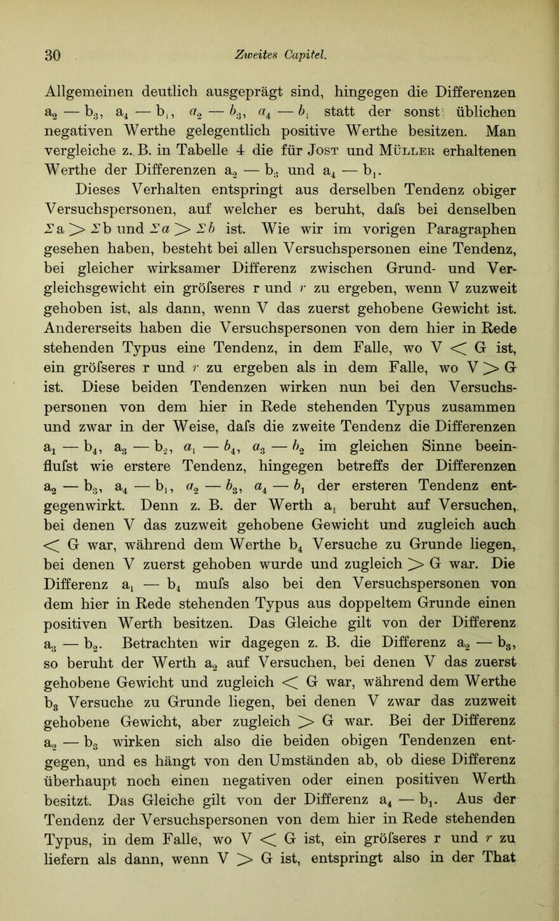 Allgemeinen deutlich ausgeprägt sind, hingegen die Differenzen ^2—1^3^ ^4 —^2 —^35 statt der sonst; üblichen negativen Werthe gelegentlich positive Werthe besitzen. Man vergleiche z. B. in Tabelle 4 die für Jost und Müller erhaltenen Werthe der Differenzen a.2 —h. und —bj. Dieses Verhalten entspringt aus derselben Tendenz obiger Versuchspersonen, auf welcher es beruht, dafs bei denselben Za > 2’b und Eh ist. Wie wir im vorigen Paragraphen gesehen haben, besteht bei allen Versuchspersonen eine Tendenz, bei gleicher wirksamer Differenz zwischen Grund- und Ver- gleichsgewicht ein gröfseres r und r zu ergeben, wenn V zuzweit gehoben ist, als dann, wenn V das zuerst gehobene Gewicht ist. Andererseits haben die Versuchspersonen von dem hier in Rede stehenden Typus eine Tendenz, in dem Falle, wo V < G ist, ein gröfseres r und r zu ergeben als in dem Falle, wo V > G ist. Diese beiden Tendenzen wirken nun bei den Versuchs- personen von dem hier in Rede stehenden Typus zusammen und zwar in der Weise, dafs die zweite Tendenz die Differenzen a^ — b4, ag — b.2, — 6^, a» — im gleichen Sinne beein- flufst wie erstere Tendenz, hingegen betreffs der Differenzen ^2—^3i ^4—b,, —^3, «4 — der ersteren Tendenz ent- gegenwirkt. Denn z. B. der Werth a, beruht auf Versuchen, hei denen V das zuzweit gehobene Gewicht und zugleich auch << G war, während dem Werthe b^ Versuche zu Grunde liegen, hei denen V zuerst gehoben wurde und zugleich > G war. Die Differenz — bi mufs also bei den Versuchspersonen von dem hier in Rede stehenden Typus aus doppeltem Grunde einen positiven Werth besitzen. Das Gleiche gilt von der Differenz ag — b2- Betrachten wir dagegen z. B. die Differenz a.^ — bg, so beruht der Werth a.2 auf Versuchen, bei denen V das zuerst gehobene Gewicht und zugleich << G war, während dem Werthe hg Versuche zu Grunde liegen, bei denen V zwar das zuzweit gehobene Gewicht, aber zugleich > G war. Bei der Differenz a.2 — bg wirken sich also die beiden obigen Tendenzen ent- gegen, und es hängt von den Umständen ab, ob diese Differenz überhaupt noch einen negativen oder einen positiven Werth besitzt. Das Gleiche gilt von der Differenz a4 — bj. Aus der Tendenz der Versuchspersonen von dem hier in Rede stehenden Typus, in dem Falle, wo V < G ist, ein gröfseres r und r zu liefern als dann, wenn V >> G ist, entspringt also in der That