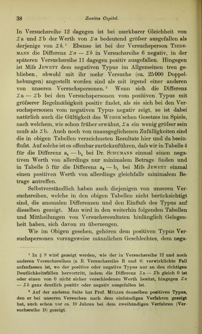 In Versuchsreihe 12 dagegen ist bei merkbarer Gleichheit von 2*a und Xb der Werth von Za bedeutend gröfser ausgefallen als derjenige von Zb.^ Ebenso ist bei der Versuchsperson Tiede- MANN die Differenz Za — Zb in Versuchsreihe 6 negativ, in der späteren Versuchsreihe 11 dagegen positiv ausgefallen. Hingegen ist Mifs Jewett dem negativen Typus im Allgemeinen treu ge- blieben, obwohl mit ihr mehr Versuche (ca. 25000 Doppel- hebungen) angestellt worden sind als mit irgend einer anderen von unseren Versuchspersonen. - Wenn sich die Differenz Zsi — J^b bei den Versuchspersonen vom positiven Typus mit gröfserer Regelmäfsigkeit positiv findet, als sie sich bei den Ver- suchspersonen vom negativen Typus negativ zeigt, so ist dabei natürlich auch die Gültigkeit des WEBER’schen Gesetzes im Spiele, nach welchem, wie schon früher erwähnt, Z a ein wenig gröfser sein mufs als Z b. Auch noch von unausgeglichenen Zufälligkeiten sind die in obigen Tabellen verzeichneten Resultate hier und da beein- flufst. Auf solche ist es offenbar zurückzuführen, dafs wir in Tabelle 4 für die Differenz aj — b4 bei Dr. Schumann einmal einen nega- tiven Werth von allerdings nur minimalem Betrage finden und in Tabelle 5 für die Differenz a4 — b^ bei Mifs Jewett einmal einen positiven Werth von allerdings gleichfalls minimalem Be- trage antreffen. Selbstverständlich haben auch diejenigen von unseren Ver- suchsreihen, welche in den obigen Tabellen nicht berücksichtigt sind, die anomalen Differenzen und den Einflufs des Typus auf dieselben gezeigt. Man wird in den weiterhin folgenden Tabellen und Mittheilungen von Versuchsresultaten hinlänglich Gelegen- heit haben, sich davon zu überzeugen. Wie im Obigen gesehen, gehören dem positiven Typus Ver- suchspersonen vorzugsweise männlichen Geschlechtes, dem nega- ^ In § 9 wird gezeigt werden, wie der in Versuchsreihe 12 und noch anderen Versuchsreihen (z. B. Versuchsreihe B und 8) verwirklichte Fall aufzufassen ist, wo der positive oder negative Typus nur an den richtigen Deutlichkeitsfällen hervortritt, indem die Differenz Va — Vb gleich 0 ist oder einen von 0 nicht sicher verschiedenen Werth besitzt, hingegen Za — Zh ganz deutlich positiv oder negativ ausgefallen ist. ^ Auf der anderen Seite hat Prof. Müllee denselben positiven Typus, den er bei unseren Versuchen nach dem einhändigen Verfahren gezeigt hat, auch schon vor ca. 10 Jahren bei dem zweihändigen Verfahren (Ver- suchsreihe D) gezeigt.