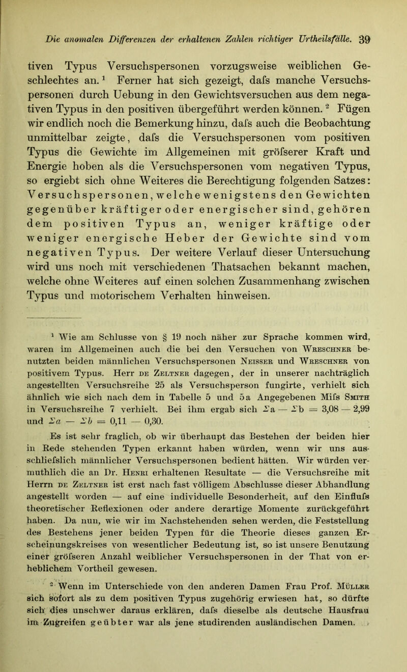 tiven Typus Versuchspersonen vorzugsweise weiblichen Ge- schlechtes an. ^ Ferner hat sich gezeigt, dafs manche Versuchs- personen durch Uebung in den Gewichtsversuchen aus dem nega- tiven Typus in den positiven übergeführt werden können. ^ Fügen wir endlich noch die Bemerkung hinzu, dafs auch die Beobachtung unmittelbar zeigte, dafs die Versuchspersonen vom positiven Typus die Gewichte im Allgemeinen mit gröfserer Kraft und Energie hoben als die Versuchspersonen vom negativen Typus, so ergiebt sich ohne Weiteres die Berechtigung folgenden Satzes: Versuchspersonen, welche wenigstens den Gewichten gegenüber kräftiger oder energischer sind, gehören dem positiven Typus an, weniger kräftige oder weniger energische Heber der Gewichte sind vom negativen Typus. Der weitere Verlauf dieser Untersuchung w^ird uns noch mit verschiedenen Thatsachen bekannt machen, welche ohne Weiteres auf einen solchen Zusammenhang zwischen Typus und motorischem Verhalten hinweisen. ^ Wie am Schlüsse von § 19 noch näher zur Sprache kommen wird, waren im Allgemeinen auch die bei den Versuchen von Wbeschnee be- nutzten beiden männlichen Versuchspersonen Neisser und Wreschner von positivem Typus. Herr de Zeltner dagegen, der in unserer nachträglich angestellten Versuchsreihe 25 als Versuchsperson fungirte, verhielt sich ähnlich wie sich nach dem in Tabelle 5 und 5 a Angegebenen Mifs Smith in Versuchsreihe 7 verhielt. Bei ihm ergab sich Aa—^ Ab = 3,08 — 2,99 und Aß — A& = 0,11 — 0,30. Es ist sehr fraglich, ob wir überhaupt das Bestehen der beiden hier in Rede stehenden Typen erkannt haben würden, wenn wir uns aus- schliefslich männlicher Versuchspersonen bedient hätten. Wir würden ver- muthlich die an Dr. Henri erhaltenen Resultate — die Versuchsreihe mit Herrn de Zeltner ist erst nach fast völligem Abschlüsse dieser Abhandlung angestellt worden — auf eine individuelle Besonderheit, auf den Einflufs theoretischer Reflexionen oder andere derartige Momente zurückgeführt haben. Da nun, wie wir im Nachstehenden sehen werden, die Feststellung des Bestehens jener beiden Typen für die Theorie dieses ganzen Er- scheinungskreises von wesentlicher Bedeutung ist, so ist unsere Benutzung einet gröfseren Anzahl weiblicher Versuchspersonen in der That von er- heblichem Vortheil gewesen. Wenn im Unterschiede von den anderen Damen Frau Prof. Müller sich sofort als zu dem positiven Typus zugehörig erwiesen hat, so dürfte sich dies unschwer daraus erklären, dafs dieselbe als deutsche Hausfrau iiti; Zügreifen geübter war als jene studirenden ausländischen Damen.