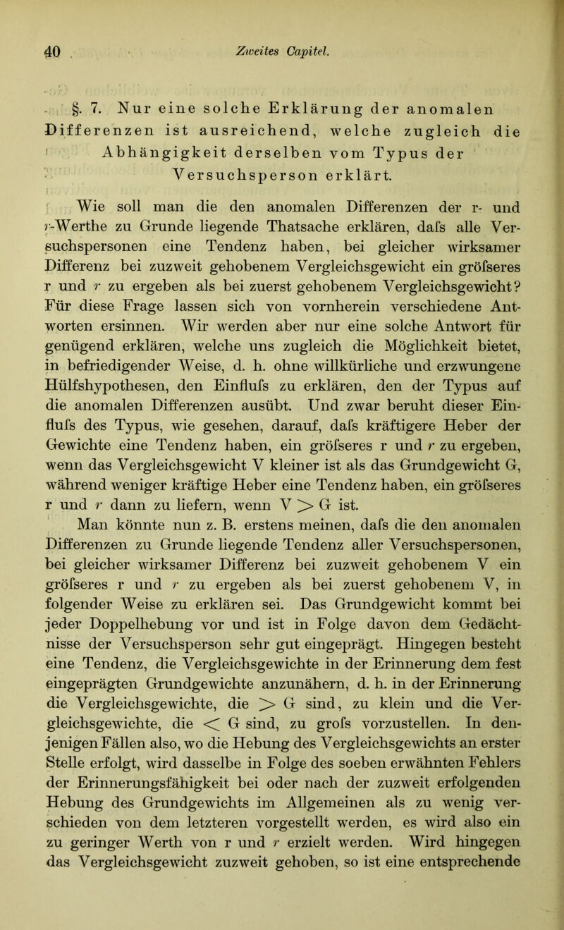 . §. 7. Nur eine solche Erklärung der anomalen Differenzen ist ausreichend, welche zugleich die I Abhängigkeit derselben vom Typus der Versuchspersonerklärt. i .■ ' Wie soll man die den anomalen Differenzen der r- und r-Werthe zu Grunde liegende Thatsache erklären, dafs alle Ver- suchspersonen eine Tendenz haben, bei gleicher wirksamer Differenz bei zuzweit gehobenem Vergleichsgewicht ein gröfseres r und r zu ergeben als bei zuerst gehobenem Vergleichsgewicht? Für diese Frage lassen sich von vornherein verschiedene Ant- worten ersinnen. Wir werden aber nur eine solche Antwort für genügend erklären, welche uns zugleich die Möglichkeit bietet, in befriedigender Weise, d. h. ohne willkürliche und erzwungene Hülfshypothesen, den Einflufs zu erklären, den der Typus auf die anomalen Differenzen ausübt. Und zwar beruht dieser Ein- flufs des Typus, wie gesehen, darauf, dafs kräftigere Heber der Gewichte eine Tendenz haben, ein gröfseres r und r zu ergeben, wenn das Vergleichsgewicht V kleiner ist als das Grundgewicht G, während weniger kräftige Heber eine Tendenz haben, ein gröfseres r und r dann zu liefern, wenn V > G ist. Man könnte nun z. B. erstens meinen, dafs die den anomalen Differenzen zu Grunde liegende Tendenz aller Versuchspersonen, bei gleicher wirksamer Differenz bei zuzweit gehobenem V ein gröfseres r und r zu ergeben als bei zuerst gehobenem V, in folgender Weise zu erklären sei. Das Grundgewicht kommt bei jeder Doppelhebung vor und ist in Folge davon dem Gedächt- nisse der Versuchsperson sehr gut eingeprägt. Hingegen besteht eine Tendenz, die Vergleichsgewichte in der Erinnerung dem fest eingeprägten Grundgewichte anzunähern, d. h. in der Erinnerung die Vergleichsgewichte, die > G sind, zu klein und die Ver- gleichsgewichte, die G sind, zu grofs vorzustellen. In den- jenigen Fällen also, wo die Hebung des Vergleichsgewichts an erster Stelle erfolgt, wird dasselbe in Folge des soeben erwähnten Fehlers der Erinnerungsfähigkeit bei oder nach der zuzweit erfolgenden Hebung des Grundgewichts im Allgemeinen als zu wenig ver- schieden von dem letzteren vorgestellt werden, es wird also ein zu geringer Werth von r und r erzielt werden. Wird hingegen das Vergleichsgewicht zuzweit gehoben, so ist eine entsprechende