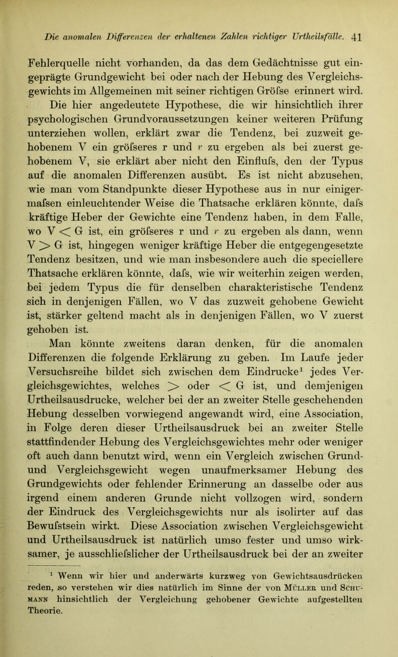 Fehlerquelle nicht vorhanden, da das dem Gedächtnisse gut ein- geprägte Grundgewicht bei oder nach der Hebung des Vergleichs- gewichts im Allgemeinen mit seiner richtigen Gröfse erinnert wird. Die hier angedeutete Hypothese, die wir hinsichtlich ihrer psychologischen Grundvoraussetzungen keiner weiteren Prüfung unterziehen wollen, erklärt zwar die Tendenz, bei zuzweit ge- hobenem V ein gröfseres r und r zu ergeben als bei zuerst ge- hobenem V, sie erklärt aber nicht den Einflufs, den der Typus auf die anomalen Differenzen ausübt. Es ist nicht abzusehen, wie man vom Standpunkte dieser Hypothese aus in nur einiger- mafsen einleuchtender Weise die Thatsache erklären könnte, dafs kräftige Heber der Gewichte eine Tendenz haben, in dem Falle, wo V <C G ist, ein gröfseres r und r zu ergeben als dann, wenn V > G ist, hingegen weniger kräftige Heber die entgegengesetzte Tendenz besitzen, und wie man insbesondere auch die speciellere Thatsache erklären könnte, dafs, wie wir weiterhin zeigen werden, bei jedem Typus die für denselben charakteristische Tendenz sich in denjenigen Fällen, wo V das zuzweit gehobene Gewicht ist, stärker geltend macht als in denjenigen Fällen, wo V zuerst gehoben ist. Man könnte zweitens daran denken, für die anomalen Differenzen die folgende Erklärung zu geben. Im Laufe jeder Versuchsreihe bildet sich zwischen dem Eindrücke^ jedes Ver- gleichsgewichtes, welches >* oder < G ist, und demjenigen Urtheilsausdrucke, welcher bei der an zweiter Stelle geschehenden Hebung desselben vorwiegend angewandt wird, eine Association, in Folge deren dieser Urtheilsausdruck bei an zweiter Stelle stattfindender Hebung des Vergleichsgewichtes mehr oder weniger oft auch dann benutzt wird, wenn ein Vergleich zwischen Grund- und Vergleichsgewicht wegen unaufmerksamer Hebung des Grundgewichts oder fehlender Erinnerung an dasselbe oder aus irgend einem anderen Grunde nicht vollzogen wird, sondern der Eindruck des Vergleichsgewichts nur als isolirter auf das Bewufstsein wirkt. Diese Association zwischen Vergleichsgewicht und Urtheilsausdruck ist natürlich umso fester und umso wirk- samer, je ausschliefslicher der Urtheilsausdruck bei der an zweiter ^ Wenn wir hier und anderwärts kurzweg von Gewichtsausdrücken reden, so verstehen wir dies natürlich im kSinne der von Müller und Schu- mann hinsichtlich der Vergleichung gehobener Gewichte aufgestellten Theorie.