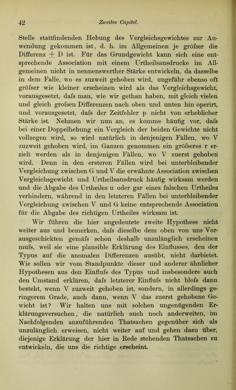 Stelle stattfindenden Hebung des Vergleichsgewichtes zur An- wendung gekommen ist, d. h. im Allgemeinen je gröfser die Differenz + D ist. Für das Grundgewicht kann sich eine ent- sprechende Association mit einem Urtheilsausdrucke im All- gemeinen nicht in nennenswerther Stärke entwickeln, da dasselbe in dem Falle, wo es zuzweit gehoben wird, ungefähr ebenso oft gröfser wie kleiner erscheinen wird als das Vergleichsgewicht, vorausgesetzt, dafs man, wie wir gethan haben, mit gleich vielen und gleich grofsen Differenzen nach oben und unten hin operirt, und vorausgesetzt, dafs der Zeitfehler p nicht von erheblicher Stärke ist. Nehmen wir nun an, es komme häufig vor, dafs bei einer Doppelhebung ein Vergleich der beiden Gewichte nicht vollzogen wird, so wird natürlich in denjenigen Fällen, wo V zuzweit gehoben wird, im Ganzen genommen ein gröfseres r er- zielt werden als in denjenigen Fällen, wo V zuerst gehoben wird. Denn in den ersteren Fällen wird bei unterbleibender Vergleichung zwischen G und V die erwähnte Association zwischen Vergleichsgewicht und Urtheilsausdruck häufig wirksam werden und die Abgabe des ürtheiles u oder gar eines falschen Urtheiles verhindern, während in den letzteren Fällen bei unterbleibender Vergleichung zwischen V und G keine entsprechende Association für die Abgabe des richtigen Urtheiles wirksam ist. Wir führen die hier angedeutete zweite Hypothese nicht weiter aus und bemerken, dafs dieselbe dem oben von uns Vor- ausgeschickten gemäfs schon deshalb unzulänglich erscheinen mufs, weil sie eine plausible Erklärung des Einflusses, den der Typus auf die anomalen Differenzen ausübt, nicht darbietet. Wie sollen wir vom Standpunkte dieser und anderer ähnlicher Hypothesen aus den Einflufs des Typus und insbesondere auch den Umstand erklären, dafs letzterer Einflufs nicht blofs dann besteht, wenn V zuzweit gehoben ist, sondern, in allerdings ge- ringerem Grade, auch dann, wenn V das zuerst gehobene Ge- wicht ist? Wir halten uns mit solchen ungenügenden Er- klärungsversuchen, die natürlich auch noch anderweiten, im Nachfolgenden anzuführenden Thatsachen gegenüber sich als unzulänglich erweisen, nicht weiter auf und gehen dazu über, diejenige Erklärung der hier in Hede stehenden Thatsachen zu entwickeln, die uns die richtig« erscheint