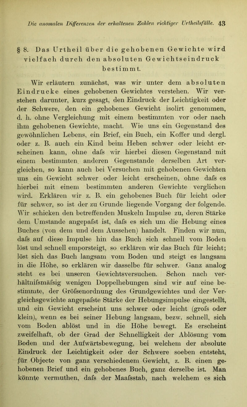 § 8. Das Urtheil über die gehobenen Gewichte wird vielfach durch den absoluten Gewichtseindruck bestimmt. Wir erläutern zunächst, was wir unter dem absoluten Eindrücke eines gehobenen Gewichtes verstehen. Wir ver- stehen darunter, kurz gesagt, den Eindruck der Leichtigkeit oder der Schwere, den ein gehobenes Gewicht isolirt genommen, d. h. ohne Vergleichung mit einem bestimmten vor oder nach ihm gehobenen Gewichte, macht. Wie uns ein Gegenstand des gewöhnlichen Lebens, ein Brief, ein Buch, ein Koffer und dergl. oder z. B. auch ein Kind beim Heben schwer oder leicht er- scheinen kann, ohne dafs wir hierbei diesen Gegenstand mit einem bestimmten anderen Gegenstände derselben Art ver- gleichen, so kann auch bei Versuchen mit gehobenen Gewichten uns ein Gewicht schwer oder leicht erscheinen, ohne dafs es hierbei mit einem bestimmten anderen Gewichte verglichen wird. Erklären wir z. B. ein gehobenes Buch für leicht oder für schwer, so ist der zu Grunde liegende Vorgang der folgende. Wir schicken den betreffenden Muskeln Impulse zu, deren Stärke dem Umstande angepafst ist, dafs es sich um die Hebung eines Buches (von dem und dem Aussehen) handelt. Finden wir nun, dafs auf diese Impulse hin das Buch sich schnell vom Boden löst und schnell emporsteigt, so erklären wir das Buch für leicht; löst sich das Buch langsam vom Boden und steigt es langsam in die Höhe, so erklären wir dasselbe für schwer. Ganz analog steht es bei unseren Gewichtsversuchen. Schon nach ver- hältnifsmäfsig wenigen Doppelhebungen sind wir auf eine be- stimmte, der Gröfsenordnung des Grundgewichtes und der Ver- gleichsgewichte angepafste Stärke der Hebungsimpulse eingestellt, und ein Gewicht erscheint uns schwer oder leicht (grofs oder klein), wenn es bei seiner Hebung langsam, bezw. schnell, sich vom Boden ablöst und in die Höhe bewegt. Es erscheint zweifelhaft, ob der Grad der Schnelligkeit der Ablösung vom Boden und der Aufwärtsbewegung, bei welchem der absolute Eindruck der Leichtigkeit oder der Schwere soeben entsteht, für, Objecte von ganz verschiedenem Gewicht, z. B. einen ge- hobenen Brief und ein gehobenes Buch, ganz derselbe ist. Man könnte vermuthen, dafs der Maafsstab, nach welchem es sich