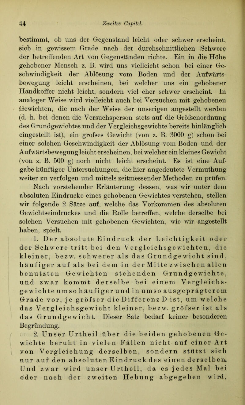 bestimmt, ob uns der Gegenstand leicht oder schwer erscheint, sich in gewissem Grade nach der durchschnittlichen Schwere der betreffenden Art von Gegenständen richte. Ein in die Höhe gehobener Mensch z. B. wird uns vielleicht schon bei einer Ge- schwindigkeit der Ablösung vom Boden und der Aufwärts- bewegung leicht erscheinen, bei welcher uns ein gehobener Handkoffer nicht leicht, sondern viel eher schwer erscheint. In analoger Weise wird vielleicht auch bei Versuchen mit gehobenen Gewichten, die nach der Weise der unserigen angestellt werden (d. h. bei denen die Versuchsperson stets auf die Gröfsenordnung des Grundgewichtes und der Vergleichsgewichte bereits hinlänglich eingestellt ist), ein grofses Gewicht (von z. B. 3000 g) schon bei einer solchen Geschwindigkeit der Ablösung vom Boden und der Aufwärtsbewegung leicht erscheinen, bei welcher ein kleines Gewicht {von z. B. 500 g) noch nicht leicht erscheint. Es ist eine Auf- gabe künftiger Untersuchungen, die hier angedeutete Vermuthung weiter zu verfolgen und mittels zeitmessender Methoden zu prüfen. Nach vorstehender Erläuterung dessen, was wir unter dem absoluten Eindrücke eines gehobenen Gewichtes verstehen, stellen wir folgende 2 Sätze auf, welche das Vorkommen des absoluten Gewichtseindruckes und die Rolle betreffen, welche derselbe bei solchen Versuchen mit gehobenen Gewichten, wie wir angestellt haben, spielt. 1. Der absolute Eindruck der Leichtigkeit oder der Schwere tritt bei den Vergleichsgewichten, die kleiner, bezw. schwerer als das Grundgewicht sind, häufiger auf als bei dem in derMitte zwischenallen benutzten Gewichten stehenden Grundgewichte, und zw^ar kommt derselbe bei einem Vergleichs- gewichte umso häufiger und in umso ausgeprägterem Grade vor, je gröfser die Differenz D ist, um welche das Vergleichsgewicht kleiner, bezw. gröfser ist als das Grundgewicht. Dieser Satz bedarf keiner besonderen Begründung. { 2. Unser Urtheil über die beiden gehobenen Ge- wichte beruht in vielen Fällen nicht auf einer Art von Vergleichung derselben, sondern stützt sich nur auf den absoluten Eindruck des einen derselben. Und zwar wird unser Urtheil, da es jedes Mal bei oder nach der zweiten Hebung abgegeben wird,