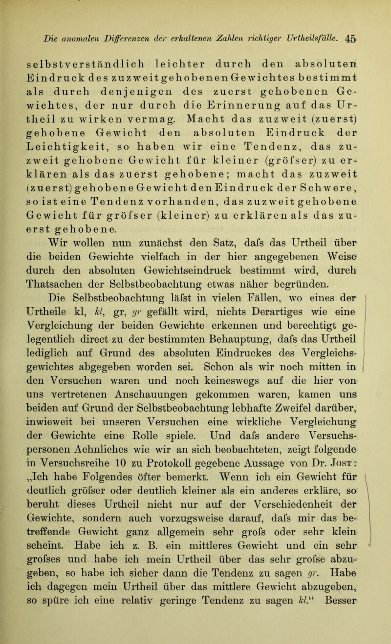 selbstverständlich leichter durch den absoluten Eindruck des zuzweit gehobenen Gewichtes bestimmt als durch denjenigen des zuerst gehobenen Ge- wichtes, der nur durch die Erinnerung auf das Ur- theil zu wirken vermag. Macht das zuzweit (zuerst) gehobene Gewicht den absoluten Eindruck der Leichtigkeit, so haben wir eine Tendenz, das zu- zweit gehobene Gewicht für kleiner (gröfser) zu er- klären als das zuerst gehobene; macht das zuzweit (zuerst)gehobeneGewicht denEindruck der Schwere, soisteine Tendenz vorhanden, daszuzweitgehobene Gewicht für gröfser (kleiner) zu erklärenals das zu- erst gehobene. Wir wollen nun zunächst den Satz, dafs das Urtheil über die beiden Gewichte vielfach in der hier angegebenen Weise durch den absoluten Gewichtseindruck bestimmt wird, durch Thatsachen der Selbstbeobachtung etwas näher begründen. Die Selbstbeobachtung läfst in vielen Fällen, wo eines der ^ Urtheile kl, kl^ gr, gr gefällt wird, nichts Derartiges wie eine Vergleichung der beiden Gewichte erkennen und berechtigt ge- legentlich direct zu der bestimmten Behauptung, dafs das Urtheil lediglich auf Grund des absoluten Eindruckes des Vergleichs- gewichtes abgegeben worden sei. Schon als wir noch mitten in den Versuchen waren und noch keineswegs auf die hier von uns vertretenen Anschauungen gekommen waren, kamen uns beiden auf Grund der Selbstbeobachtung lebhafte Zweifel darüber, inwieweit bei unseren Versuchen eine wirkliche Vergleichung der Gewichte eine Bolle spiele. Und dafs andere Versuchs- personen Aehnliches wie wir an sich beobachteten, zeigt folgende in Versuchsreihe 10 zu Protokoll gegebene Aussage von Dr. Jost: „Ich habe Folgendes öfter bemerkt. Wenn ich ein Gewicht für l deutlich gröfser oder deutlich kleiner als ein anderes erkläre, so beruht dieses Urtheil nicht nur auf der Verschiedenheit der Gewichte, sondern auch vorzugsweise darauf, dafs mir das be- treffende Gewicht ganz allgemein sehr grofs oder sehr klein scheint. Habe ich z. B. ein mittleres Gewicht und ein sehr grofses und habe ich mein Urtheil über das sehr grofse abzu- geben, so habe ich sicher dann die Tendenz zu sagen gr. Habe ich dagegen mein Urtheil über das mittlere Gewicht abzugeben, so spüre ich eine relativ geringe Tendenz zu sagen A;/.“ Besser