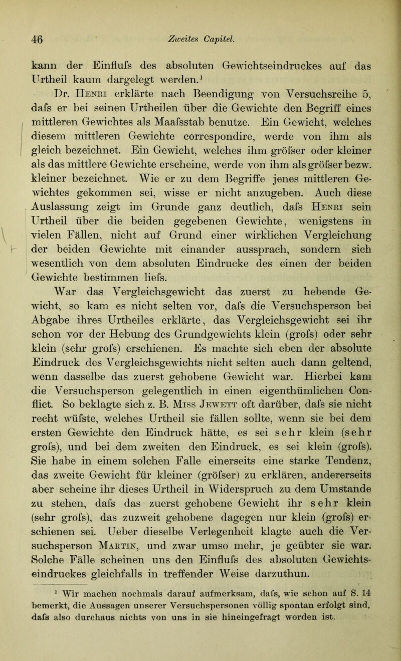 kann der Einflufs des absoluten Gewichtseindruckes auf das Urtheil kaum dargelegt werden.^ Dr. Henei erklärte nach Beendigung von Versuchsreihe 5, dafs er bei seinen Urtheilen über die Gewichte den Begriff eines mittleren Gewichtes als Maafsstab benutze. Ein Gewicht, welches diesem mittleren Gewichte correspondire, werde von ihm als gleich bezeichnet. Ein Gewicht, welches ihm gröfser oder kleiner als das mittlere Gewichte erscheine, werde von ihm als gröfser bezw. kleiner bezeichnet. Wie er zu dem Begriffe jenes mittleren Ge- wichtes gekommen sei, wisse er nicht anzugeben. Auch diese Auslassung zeigt im Grunde ganz deutlich, dafs Henei sein Urtheil über die beiden gegebenen Gewichte, wenigstens in vielen Fällen, nicht auf Grund einer wirklichen Vergleichung der beiden Gewichte mit einander aussprach, sondern sich wesentlich von dem absoluten Eindrücke des einen der beiden Gewichte bestimmen liefs. War das Vergleichsgewicht das zuerst zu hebende Ge- wicht, so kam es nicht selten vor, dafs die Versuchsperson bei Abgabe ihres Urtheiles erklärte, das Vergleichsgewicht sei ihr schon vor der Hebung des Grundgewichts klein (grofs) oder sehr klein (sehr grofs) erschienen. Es machte sich eben der absolute Eindruck des Vergleichsgewichts nicht selten auch dann geltend, wenn dasselbe das zuerst gehobene Gewicht war. Hierbei kam die Versuchsperson gelegentlich in einen eigenthümlichen Con- flict. So beklagte sich z. B. Miss Jewett oft darüber, dafs sie nicht recht wüfste, welches Urtheil sie fällen sollte, wenn sie bei dem ersten Gewichte den Eindruck hätte, es sei sehr klein (sehr grofs), und bei dem zweiten den Eindruck, es sei klein (grofs). Sie habe in einem solchen Falle einerseits eine starke Tendenz, das zweite Gewicht für kleiner (gröfser) zu erklären, andererseits aber scheine ihr dieses Urtheil in Widerspruch zu dem Umstande zu stehen, dafs das zuerst gehobene Gewicht ihr sehr klein (sehr grofs), das zuzweit gehobene dagegen nur klein (grofs) er- schienen sei. Ueber dieselbe Verlegenheit klagte auch die Ver- suchsperson Maetin, und zwar umso mehr, je geübter sie war. Solche Fälle scheinen uns den Einflufs des absoluten Gewichts- eindruckes gleichfalls in treffender Weise darzuthun. ^ Wir machen nochmals darauf aufmerksam, dafs, wie schon auf S. 14 bemerkt, die Aussagen unserer Versuchspersonen völlig spontan erfolgt sind, dafs also durchaus nichts von uns in sie hineingefragt worden ist.