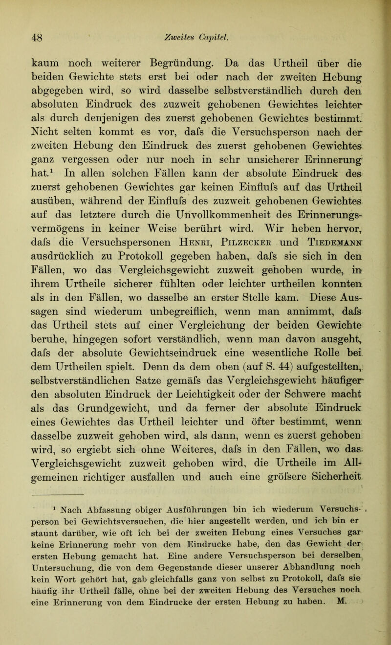 kaum noch weiterer Begründung. Da das Urtheil über die beiden Gewichte stets erst bei oder nach der zweiten Hebung abgegeben wird, so wird dasselbe selbstverständlich durch den absoluten Eindruck des zuzweit gehobenen Gewichtes leichter als durch denjenigen des zuerst gehobenen Gewichtes bestimmt. Nicht selten kommt es vor, dafs die Versuchsperson nach der zweiten Hebung den Eindruck des zuerst gehobenen Gewichtes ganz vergessen oder nur noch in sehr unsicherer Erinnerung hat.^ In allen solchen Fällen kann der absolute Eindruck des zuerst gehobenen Gewichtes gar keinen Einflufs auf das Urtheil ausüben, während der Einflufs des zuzweit gehobenen Gewichtes auf das letztere durch die Unvollkommenheit des Erinnerungs- vermögens in keiner Weise berührt wird. Wir heben hervor, dafs die Versuchspersonen Henei, Pilzeckee und Tiedemaniv ausdrücklich zu Protokoll gegeben haben, dafs sie sich in den Fällen, wo das Vergleichsgewicht zuzweit gehoben wurde, in ihrem Urtheile sicherer fühlten oder leichter urtheilen konnten als in den Fällen, wo dasselbe an erster Stelle kam. Diese Aus- sagen sind wiederum unbegreiflich, wenn man annimmt, dafs das Urtheil stets auf einer Vergleichung der beiden Gewichte beruhe, hingegen sofort verständlich, wenn man davon ausgeht, dafs der absolute Gewichtseindruck eine wesentliche Rolle her dem Urtheilen spielt. Denn da dem oben (auf S. 44) auf gestellten,, selbstverständlichen Satze gemäfs das Vergleichsgewicht häufiger den absoluten Eindruck der Leichtigkeit oder der Schwere macht als das Grundgewicht, und da ferner der absolute Eindruck eines Gewichtes das Urtheil leichter und öfter bestimmt, wenn, dasselbe zuzweit gehoben wird, als dann, wenn es zuerst gehoben wird, so ergiebt sich ohne Weiteres, dafs in den Fällen, wo das- Vergleichsgewicht zuzweit gehoben wird, die Urtheile im All- gemeinen richtiger ausfallen und auch eine gröfsere Sicherheit ^ Nach Abfassung obiger Ausführungen bin ich wiederum Versuchs- . person bei Gewichtsversuchen, die hier angestellt werden, und ich bin er staunt darüber, wie oft ich bei der zweiten Hebung eines Versuches gar- keine Erinnerung mehr von dem Eindrücke habe, den das Gewicht der ersten Hebung gemacht hat. Eine andere Versuchsperson bei derselben Untersuchung, die von dem Gegenstände dieser unserer Abhandlung noch kein Wort gehört hat, gab gleichfalls ganz von selbst zu Protokoll, dafs sie häufig ihr Urtheil fälle, ohne bei der zweiten Hebung des Versuches noch eine Erinnerung von dem Eindrücke der ersten Hebung zu haben. M.