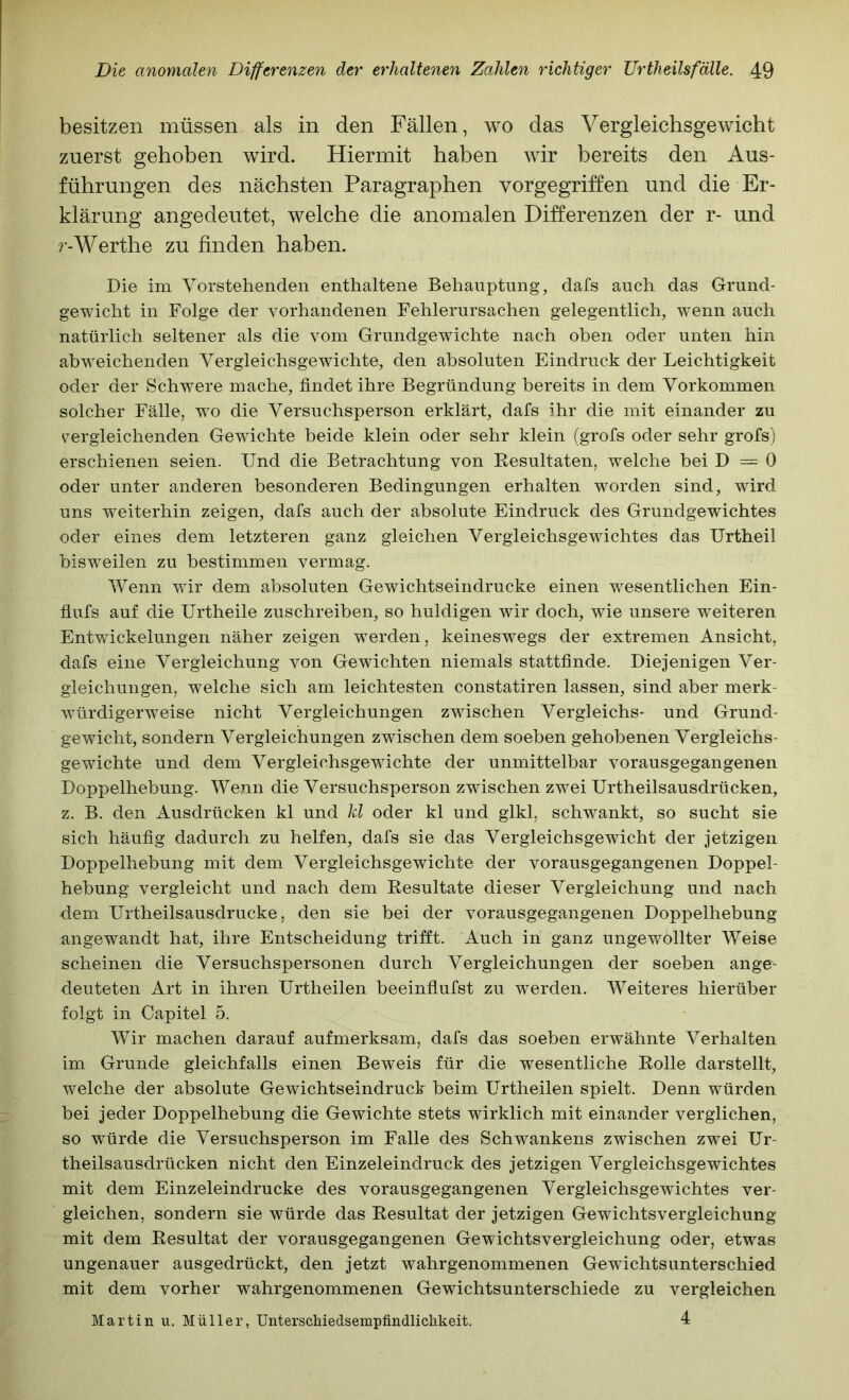 besitzen müssen als in den Fällen, wo das Vergleichsgewicht zuerst gehoben wird. Hiermit haben wir bereits den Aus- führungen des nächsten Paragraphen vorgegriften und die Er- klärung angedeutet, welche die anomalen Differenzen der r- und r-Werthe zu finden haben. Die im Vorstehenden enthaltene Behauptung, dafs auch das Grund- gewicht in Folge der vorhandenen Fehlerursachen gelegentlich, wenn auch natürlich seltener als die vom Grundgewichte nach oben oder unten hin abweichenden Yergleichsgewichte, den absoluten Eindruck der Leichtigkeit oder der Schwere mache, findet ihre Begründung bereits in dem Vorkommen solcher Fälle, wo die Versuchsperson erklärt, dafs ihr die mit einander zu vergleichenden Gewichte beide klein oder sehr klein (grofs oder sehr grofs) erschienen seien. Und die Betrachtung von Resultaten, welche bei D = 0 oder unter anderen besonderen Bedingungen erhalten worden sind, wird uns weiterhin zeigen, dafs auch der absolute Eindruck des Grundgewichtes oder eines dem letzteren ganz gleichen Vergleichsgewichtes das Urtheil bisweilen zu bestimmen vermag. Wenn wir dem absoluten Gewichtseindrucke einen wesentlichen Ein- fiufs auf die Urtheile zuschreiben, so huldigen wir doch, wie unsere weiteren Entwdckelungen näher zeigen werden, keineswegs der extremen Ansicht, dafs eine Vergleichung von Gewichten niemals stattfinde. Diejenigen Ver- gleichungen, welche sich am leichtesten constatiren lassen, sind aber merk- würdigerweise nicht Vergleichungen zwischen Vergleichs- und Grund- gewicht, sondern Vergleichungen zwischen dem soeben gehobenen Vergleichs- gewichte und dem Vergleichsgewichte der unmittelbar vorausgegangenen Doppelhebung. Wenn die Versuchsperson zwischen zwei Urtheilsausdrücken, z. B. den Ausdrücken kl und kl oder kl und glkl, schwankt, so sucht sie sich häufig dadurch zu helfen, dafs sie das Vergleichsgewicht der jetzigen Doppelhebung mit dem Vergleichsgewichte der vorausgegangenen Doppel- hebung vergleicht und nach dem Resultate dieser Vergleichung und nach dem Urtheilsausdrucke, den sie bei der vorausgegangenen Doppelhebung angewandt hat, ihre Entscheidung trifft. Auch in ganz ungewollter Weise scheinen die Versuchspersonen durch Vergleichungen der soeben ange- deuteten Art in ihren Urtheilen beeinflufst zu werden. Weiteres hierüber folgt in Capitel 5. Wir machen darauf aufmerksam, dafs das soeben erwähnte Verhalten im Grunde gleichfalls einen Beweis für die wesentliche Rolle darstellt, welche der absolute Gewichtseindruck beim Urtheilen spielt. Denn würden bei jeder Doppelhebung die Gewichte stets wirklich mit einander verglichen, so würde die Versuchsperson im Falle des Schwankens zwischen zwei Ur- theilsausdrücken nicht den Einzeleindruck des jetzigen Vergieichsgewichtes mit dem Einzeleindrucke des vorausgegangenen Vergieichsgewichtes ver- gleichen, sondern sie würde das Resultat der jetzigen Gewichtsvergleichung mit dem Resultat der vorausgegangenen Gewichtsvergleichung oder, etwas ungenauer ausgedrückt, den jetzt wahrgenommenen Gewichtsunterschied mit dem vorher wahrgenommenen Gewichtsunterschiede zu vergleichen 4 Martin u. Müller, UnterscMedsempfindliclikeit.
