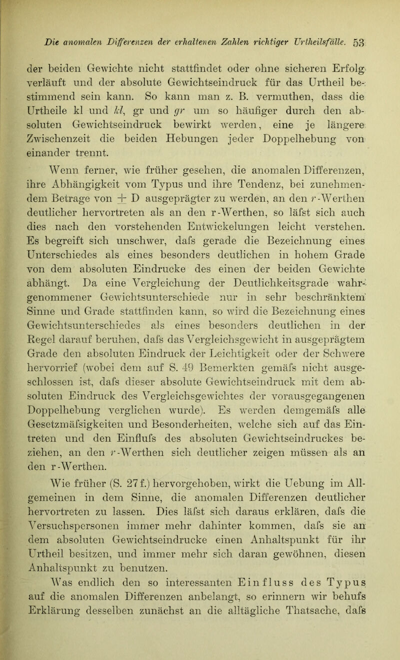 der beiden Gewichte nicht stattfindet oder ohne sicheren Erfolg verläuft und der absolute Gewichtseindruck für das ürtheil be- stimmend sein kann. So kann man z. B. vermuthen, dass die Urtheile kl und kf gr und gr um so häufiger durch den ab- soluten Gewichtseindruck bewirkt werden, eine je längere Zwischenzeit die beiden Hebungen jeder Hoppelhebung von einander trennt. Wenn ferner, wie früher gesehen, die anomalen Differenzen, ihre Abhängigkeit vom Typus und ihre Tendenz, bei zunehmen- dem Betrage von -r D ausgeprägter zu w^erden, an den r-Werthen deutlicher hervortreten als an den r-Werthen, so läfst sich auch dies nach den vorstehenden Entwickelungen leicht verstehen. Es begreift sich unschwer, dafs gerade die Bezeichnung eines Unterschiedes als eines besonders deutlichen in hohem Grade von dem absoluten Eindrücke des einen der beiden G'ewichte abhängt. Da eine Vergleichung der Deutlichkeitsgrade wahr-' genommener Gewichtsunterschiede nur in sehr beschränktem’ Sinne und Grade stattfinden kann, so wird die Bezeichnung eines Gewichtsunterschiedes als eines besonders deutlichen in der Hegel darauf beruhen, dafs das Vergleichsgewicht in ausgeprägtem Grade den absoluten Eindruck der Leichtigkeit oder der Schv/ere hervorrief (wobei dem auf S. 49 Bemerkten gemäfs nicht ausge- schlossen ist, dafs dieser absolute Gewichtseindruck mit dem ab- soluten Eindruck des Vergleichsgewichtes der vorausgegangenen Doppelhebung verglichen wurde). Es werden demgemäfs alle Gesetzmäfsigkeiten und Besonderheiten, welche sich auf das Ein- treten und den Einflufs des absoluten Gewichtseindruckes be- ziehen, an den r-Werthen sich deutlicher zeigen müssen als an den r-Werthen. Wie früher (S. 27 f.) hervorgehoben, würkt die Uebung im All- gemeinen in dem Sinne, die anomalen Differenzen deutlicher hervortreten zu lassen. Dies läfst sich daraus erklären, dafs die Versuchspersonen immer mehr dahinter kommen, dafs sie an dem absoluten Gewichtseindrucke einen Anhaltspunkt für ihr ürtheil besitzen, und immer mehr sich daran gewöhnen, diesen Anhaltspunkt zu benutzen. Was endlich den so interessanten Einfluss des Typus auf die anomalen Differenzen anbelangt, so erinnern wir behufs Erklärung desselben zunächst an die alltägliche Thatsache, dafs