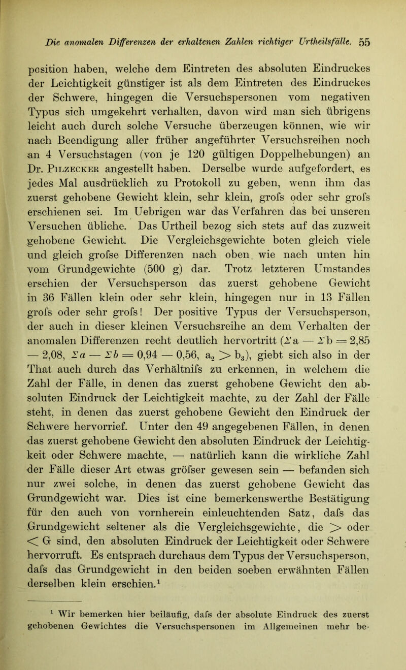 Position haben, welche dem Eintreten des absoluten Eindruckes der Leichtigkeit günstiger ist als dem Eintreten des Eindruckes der Schwere, hingegen die Versuchspersonen vom negativen Typus sich umgekehrt verhalten, davon wird man sich übrigens leicht auch durch solche Versuche überzeugen können, wie wir nach Beendigung aller früher angeführter Versuchsreihen noch an 4 Versuchstagen (von je 120 gültigen Doppelhebungen) an Dr. PiLZECKEK angestellt haben. Derselbe wurde aufgefordert, es jedes Mal ausdrücklich zu Protokoll zu geben, wenn ihm das zuerst gehobene Gewicht klein, sehr klein, grofs oder sehr grofs erschienen sei. Im Uebrigen war das Verfahren das bei unseren Versuchen übliche. Das ürtheil bezog sich stets auf das zuzweit gehobene Gewicht. Die Vergleichsgewichte boten gleich viele und gleich grofse Differenzen nach oben wie nach unten hin vom Grundgewichte (500 g) dar. Trotz letzteren Umstandes erschien der Versuchsperson das zuerst gehobene Gewicht in 36 Fällen klein oder sehr klein, hingegen nur in 13 Fällen grofs oder sehr grofs! Der positive Typus der Versuchsperson, der auch in dieser kleinen Versuchsreihe an dem Verhalten der anomalen Differenzen recht deutlich hervortritt (la, — Ih = 2,85 — 2,08, la — Eb = 0,94 — 0,56, > 63), giebt sich also in der That auch durch das Verhältnifs zu erkennen, in welchem die Zahl der Fälle, in denen das zuerst gehobene Gewicht den ab- soluten Eindruck der Leichtigkeit machte, zu der Zahl der Fälle steht, in denen das zuerst gehobene Gewicht den Eindruck der Schwere hervorrief. Unter den 49 angegebenen Fällen, in denen das zuerst gehobene Gewicht den absoluten Eindruck der Leichtig- keit oder Schwere machte, — natürlich kann die wirkliche Zahl der Fälle dieser Art etwas gröfser gewesen sein — befanden sich nur zwei solche, in denen das zuerst gehobene Gewicht das Grundgewicht war. Dies ist eine bemerkenswerthe Bestätigung für den auch von vornherein einleuchtenden Satz, dafs das Grundgewicht seltener als die Vergleichsgewichte, die ^ oder <; G sind, den absoluten Eindruck der Leichtigkeit oder Schwere hervorruft. Es entsprach durchaus dem Typus der Versuchsperson, dafs das Grundgewicht in den beiden soeben erwähnten Fällen derselben klein erschien.^ ^ Wir bemerken hier beiläufig, dafs der absolute Eindruck des zuerst gehobenen Gewichtes die Versuchspersonen im Allgemeinen mehr be-