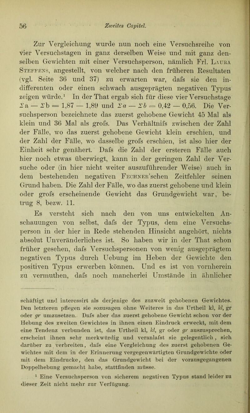 Zur Vergleichung wurde nun noch eine Versuchsreihe von vier Versuchstagen in ganz derselben Weise und mit ganz den- selben Gewichten mit einer Versuchsperson, nämlich Frl. Laura Steffens, angestellt, von welcher nach den früheren Resultaten (vgl. Seite 36 und 37) zu erwarten war, dafs sie den in- differenten oder einen schwach ausgeprägten negativen Typus zeigen würde. ^ In der That ergab sich für diese vier Versuchstage Ta — Tb = 1,87 — 1,89 und la — Ib ^ 0,42 — 0,56. Die Ver- suchsperson bezeichnete das zuerst gehobene Gewicht 45 Mal als klein und 36 Mal als grofs. Das Verhältnifs zwischen der Zahl der Fälle, wo das zuerst gehobene Gewicht klein erschien, und der Zahl der Fälle, wo dasselbe grofs erschien, ist also hier der Einheit sehr genähert. Dafs die Zahl der ersteren Fälle auch hier noch etwas überwiegt, kann in der geringen Zahl der Ver- suche oder (in hier nicht weiter auszuführender Weise) auch in dem bestehenden negativen FECHNEE’schen Zeitfehler seinen Grund haben. Die Zahl der Fälle, wo das zuerst gehobene und klein oder grofs erscheinende Gewicht das Grundgewicht war, be- trug 8, bezw. 11. Es versteht sich nach den von uns entwickelten An- schauungen von selbst, dafs der Typus, dem eine Versuchs- person in der hier in Rede stehenden Hinsicht angehört, nichts absolut Unveränderliches ist. So haben wir in der That schon früher gesehen, dafs Versuchspersonen von wenig ausgeprägtem negativen Typus durch Uebung im Heben der Gewichte den positiven Typus erwerben können. Und es ist von vornherein zu vermuthen, dafs noch mancherlei Umstände in ähnlicher schäftigt und interessirt als derjenige des zuzweit gehobenen Gewichtes. Den letzteren pflegen sie sozusagen ohne Weiteres in das Urtheil kl, kl, gr oder gr umzusetzen. Dafs aber das zuerst gehobene Gewicht schon vor der Hebung des zweiten Gewichtes in ihnen einen Eindruck erweckt, mit dem eine Tendenz verbunden ist, das Urtheil kl, kl, gr oder gr auszusprechen, erscheint ihnen sehr merkwürdig und veranlafst sie gelegentlich, sich darüber zu verbreiten, dafs eine Vergleichung des zuerst gehobenen Ge- wichtes mit dem in der Erinnerung vergegenwärtigten Grundgewichte oder mit dem Eindrücke, den das Grundgewicht bei der vorausgegangenen Doppelhebung gemacht habe, stattfinden müsse. ^ Eine Versuchsperson von sicherem negativen Typus stand leider zu dieser Zeit nicht mehr zur Verfügung.