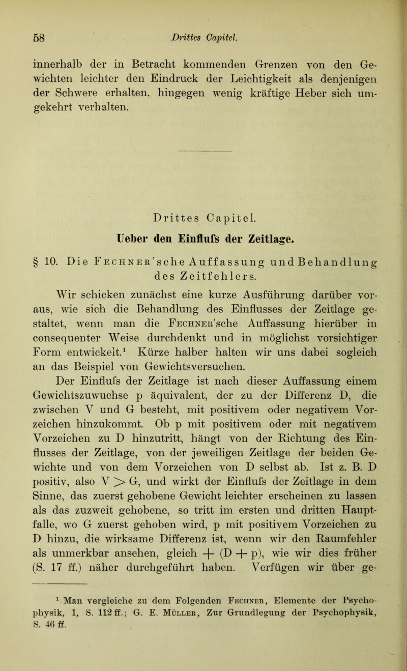 innerhalb der in Betracht kommenden Grenzen von den Ge- wichten leichter den Eindruck der Leichtigkeit als denjenigen der Schwere erhalten, hingegen wenig kräftige Heber sich um- gekehrt verhalten. Drittes Capitel. lieber den Einflufs der Zeitlage. § 10. Die FECHNEa’scheAuffassung undBehandlung des Zeitfehlers. Wir schicken zunächst eine kurze Ausführung darüber vor- aus, wie sich die Behandlung des Einflusses der Zeitlage ge- staltet, w^enn man die FECHNEii’sche Auffassung hierüber in consequenter Weise durchdenkt und in möglichst vorsichtiger Form entwickelt.^ Kürze halber halten wir uns dabei sogleich an das Beispiel von Gewichtsversuchen. Der Einflufs der Zeitlage ist nach dieser Auffassung einem Gewichtszuwuchse p äquivalent, der zu der Differenz D, die zwischen V und G besteht, mit positivem oder negativem Vor- zeichen hinzukommt. Ob p mit positivem oder mit negativem Vorzeichen zu D hinzutritt, hängt von der Richtung des Ein- flusses der Zeitlage, von der jeweiligen Zeitlage der beiden Ge- wichte und von dem Vorzeichen von D selbst ab. Ist z. B. D positiv, also V G, und wirkt der Einflufs der Zeitlage in dem Sinne, das zuerst gehobene Gewicht leichter erscheinen zu lassen als das zuzweit gehobene, so tritt im ersten und dritten Haupt- falle, w'o G zuerst gehoben wird, p mit positivem Vorzeichen zu D hinzu, die wirksame Differenz ist, wenn wir den Raumfehler als unmerkbar ansehen, gleich -j- (D -|- p), wie wir dies früher (S. 17 ff.) näher durchgeführt haben. Verfügen wir über ge- ^ Man vergleiche zu dem Folgenden Fechner, Elemente der Psycho- physik, 1, S. 112 ff.; G. E. Müller, Zur Grundlegung der Psychophysik, S. 46 ff.