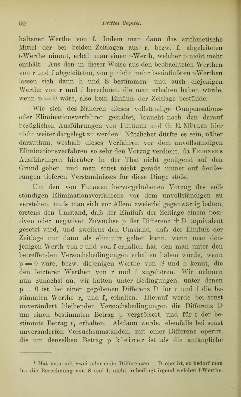 haltenen Werthe von f. Indem man dann das arithmetische Mittel der bei beiden Zeitlagen aus r, bez^v. f, abgeleiteten t-Werthe nimmt, erhält man einen t-Wertb, welcher p nicht mehr enthält. Aus den in dieser Weise aus den beobachteten Werthen von r und f abgeleiteten, von p nicht mehr beeinflufsten t-Werthen lassen sich dann h und S bestimmen und auch diejenigen Werthe von r und f berechnen, die man erhalten haben würde, wenn p = 0 wäre, also kein Einfiufs der Zeitlage bestünde. Wie sich des Näheren dieses vollständige Compensations- oder Eliminationsverfahren gestaltet, braucht nach den darauf bezüglichen Ausführungen von FncHNEß und G. E. Müllee hier nicht weiter dargelegt zu werden. Nützlicher dürfte es sein, näher darzuthun, weshalb dieses Verfahren vor dem unvollständigen Eliminationsverfahren so sehr den Vorzug verdient, da Fechnes’s Ausführungen hierüber in der That nicht genügend auf den Grund gehen, und man sonst nicht gerade immer auf Aeufse- rungen tieferen Verständnisses für diese Dinge stöfst. Um den von Fechnes hervorgehobenen Vorzug des voll- ständigen EliminationsVerfahrens vor dem unvollständigen zu verstehen, mufs man sich vor Allem zweierlei gegenwärtig halten, erstens den Umstand, dafs der Einfiufs der Zeitlage einem posi- tiven oder negativen Zuwuchse p der Differenz + D äquivalent gesetzt wird, und zweitens den Umstand, dafs der Einfiufs der Zeitiage nur dann als eliminirt gelten kann, wenn man den- jenigen Werth von r und von f erhalten hat, den man unter den betreffenden Versuchsbedingungen erhalten haben würde, wenn p = 0 wäre, bezw. diejenigen Werthe von S und h kennt, die den letzteren Werthen von r und f zugeb Ören. Wir nehmen nun zunächst an, wir hätten unter Bedingungen, unter denen p = 0 ist, bei einer gegebenen Differenz D für r und f die be- stimmten Werthe r^> und f^ erhalten. Hierauf werde bei sonst unverändert bleibenden Versuchsbedingungen die Differenz D um einen bestimmten Betrag p vergröfsert, und für r der be- stimmte Betrag r^ erhalten. Alsdann werde, ebenfalls bei sonst unveränderten Versuchsumständen, mit einer Differenz operirt, die um denselben Betrag p kleiner ist als die anfängliche ^ Hat man mit zwei oder mehr Differenzen + D operirt, so bedarf man für die Berechnung von S und h nicht unbedingt irgend welcher f-Werthe.