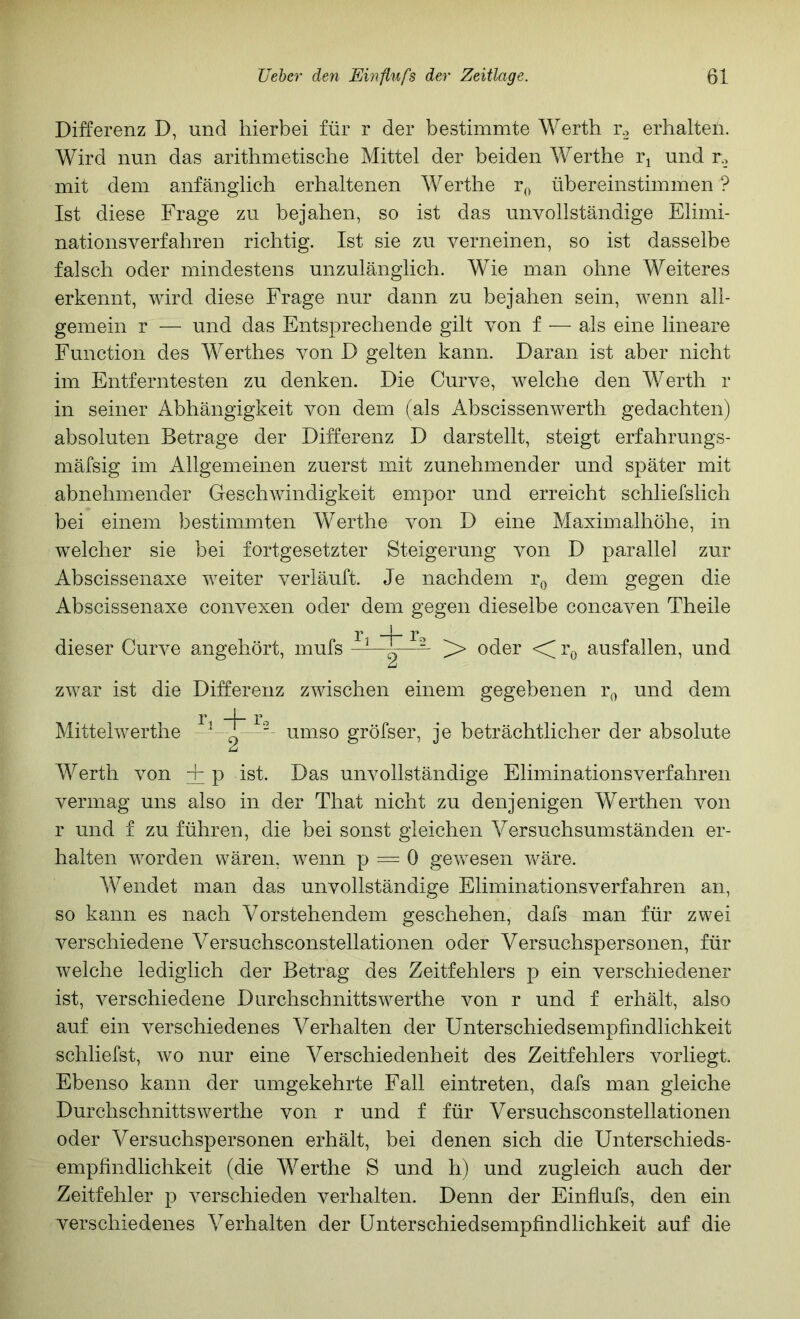 Differenz D, und hierbei für r der bestimmte Werth r., erhalten. Wird nun das arithmetische Mittel der beiden Werthe r^ und r.> mit dem anfänglich erhaltenen Werthe r<> übereinstimmen ? Ist diese Frage zu bejahen, so ist das unvollständige Elimi- nationsverfahren richtig. Ist sie zu verneinen, so ist dasselbe falsch oder mindestens unzulänglich. Wie man ohne Weiteres erkennt, wird diese Frage nur dann zu bejahen sein, wenn all- gemein r — und das Entsprechende gilt von f — als eine lineare Function des Werthes von D gelten kann. Daran ist aber nicht im Entferntesten zu denken. Die Curve, welche den Werth r in seiner Abhängigkeit von dem (als Abscissenwerth gedachten) absoluten Betrage der Differenz D darstellt, steigt erfahrungs- mäfsig im Allgemeinen zuerst mit zunehmender und später mit abnehmender Geschwindigkeit empor und erreicht schliefslich bei einem bestimmten Werthe von D eine Maximalhöhe, in welcher sie bei fortgesetzter Steigerung von D parallel zur Abscissenaxe weiter verläuft. Je nachdem r^^ dem gegen die Abscissenaxe convexen oder dem gegen dieselbe concaven Theile dieser Curve angehört, mufs ^ oder r^ ausfallen, und zwar ist die Differenz zwischen einem gegebenen r^ und dem j* —1 Mittelwerthe ^ ^^i^so gröfser, je beträchtlicher der absolute Werth von + p ist. Das unvollständige Eliminationsverfahren vermag uns also in der That nicht zu denjenigen Werthen von r und f zu führen, die bei sonst gleichen Versuchsumständen er- halten worden wären, wenn p = 0 gewesen wäre. Wendet man das unvollständige Eliminationsverfahren an, so kann es nach Vorstehendem geschehen, dafs man für zwei verschiedene Versuchsconstellationen oder Versuchspersonen, für welche lediglich der Betrag des Zeitfehlers p ein verschiedener ist, verschiedene Darchschnittswerthe von r und f erhält, also auf ein verschiedenes Verhalten der Unterschiedsempfindlichkeit schliefst, wo nur eine Verschiedenheit des Zeitfehlers vorliegt. Ebenso kann der umgekehrte Fall eintreten, dafs man gleiche Durchschnitts werthe von r und f für Versuchsconstellationen oder Versuchspersonen erhält, bei denen sich die Unterschieds- empfindlichkeit (die Werthe S und h) und zugleich auch der Zeitfehler p verschieden verhalten. Denn der Einflufs, den ein verschiedenes Verhalten der ünterschiedsempfindlichkeit auf die