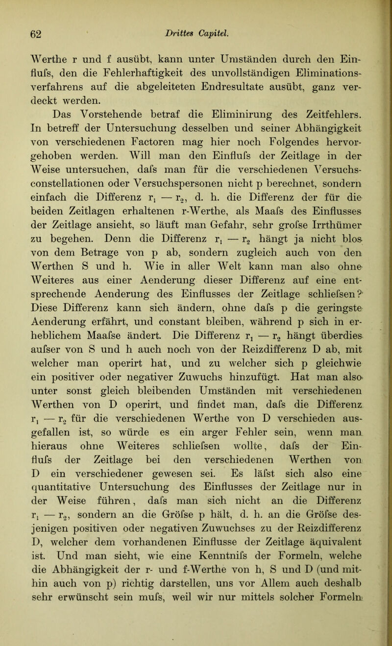 Werthe r und f ausübt, kann unter Umständen durch den Ein- flufs, den die Fehlerhaftigkeit des unvollständigen Eliminations- verfahrens auf die abgeleiteten Endresultate ausübt, ganz ver- deckt werden. Das Vorstehende betraf die Eliminirung des Zeitfehlers. In betreff der Untersuchung desselben und seiner Abhängigkeit von verschiedenen Factoren mag hier noch Folgendes hervor- gehoben werden. Will man den Einflufs der Zeitlage in der Weise untersuchen, dafs man für die verschiedenen ^^ersuchs- constellationen oder Versuchspersonen nicht p berechnet, sondern einfach die Differenz — r2, d. h. die Differenz der für die beiden Zeitlagen erhaltenen r-Werthe, als Maafs des Einflusses der Zeitlage ansieht, so läuft man Gefahr, sehr grofse Irrthümer zu begehen. Denn die Differenz r, — rg hängt ja nicht blos- von dem Betrage von p ab, sondern zugleich auch von den Werthen S und h. Wie in aller Welt kann man also ohne- Weiteres aus einer Aenderung dieser Differenz auf eine ent- sprechende Aenderung des Einflusses der Zeitlage schliefsen?' Diese Differenz kann sich ändern, ohne dafs p die geringste Aenderung erfährt, und constant bleiben, während p sich in er- heblichem Maafse ändert. Die Differenz rj — r2 hängt überdies aufser von S und h auch noch von der Reizdifferenz D ab, mit welcher man operirt hat, und zu welcher sich p gleichwie ein positiver oder negativer Zuwuchs hinzufügt. Hat man alsa unter sonst gleich bleibenden Umständen mit verschiedenen Werthen von D operirt, und findet man, dafs die Differenz r^ — r2 für die verschiedenen Werthe von D verschieden aus- gefallen ist, so würde es ein arger Fehler sein, wenn man hieraus ohne Weiteres schliefsen wollte, dafs der Ein- flufs der Zeitlage bei den verschiedenen Werthen von D ein verschiedener gewesen sei. Es läfst sich also eine quantitative Untersuchung des Einflusses der Zeitlage nur in der Weise führen, dafs man sich nicht an die Differenz ri — Yo, sondern an die Gröfse p hält, d. h. an die Gröfse des- jenigen positiven oder negativen Zuwuchses zu der Reizdifferenz D, welcher dem vorhandenen Einflüsse der Zeitlage äquivalent ist. Und man sieht, wie eine Kenntnifs der Formeln, welche die Abhängigkeit der r- und f-Werthe von h, S und D (und mit- hin auch von p) richtig darstellen, uns vor Allem auch deshalb sehr erwünscht sein mufs, weil wir nur mittels solcher Formeln-