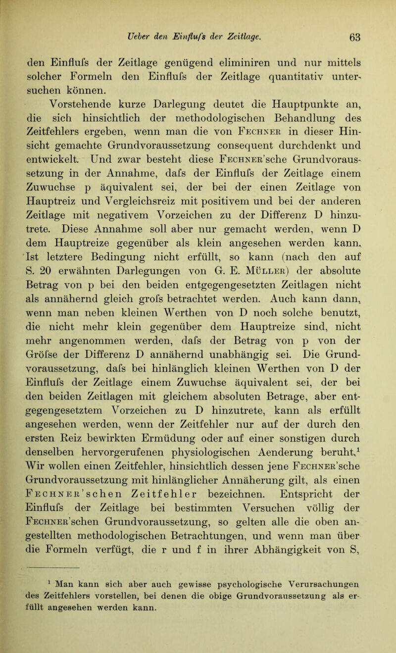 den Einflufs der Zeitlage genügend eliminiren und nur mittels solcher Formeln den Einflufs der Zeitlage quantitativ unter- suchen können. Vorstehende kurze Darlegung deutet die Hauptpunkte an, die sich hinsichtlich der methodologischen Behandlung des, Zeitfehlers ergeben, wenn man die von Fechter in dieser Hin- sicht gemachte Grundvoraussetzung consequent durchdenkt und entwickelt. Und zwar besteht diese FECHNER’sche Grundvoraus- setzung in der Annahme, dafs der Einflufs der Zeitlage einem Zuwuchse p äquivalent sei, der bei der einen Zeitlage von Hauptreiz und Vergleichsreiz mit positivem und bei der anderen Zeitlage mit negativem Vorzeichen zu der Differenz D hinzu- trete. Diese Annahme soll aber nur gemacht werden, wenn D dem Hauptreize gegenüber als klein angesehen werden kann. 'Ist letztere Bedingung nicht erfüllt, so kann (nach den auf S. 20 erwähnten Darlegungen von G. E. Müller) der absolute Betrag von p bei den beiden entgegengesetzten Zeitlagen nicht als annähernd gleich grofs betrachtet werden. Auch kann dann, wenn man neben kleinen Werthen von D noch solche benutzt, die nicht mehr klein gegenüber dem Hauptreize sind, nicht mehr angenommen werden, dafs der Betrag von p von der Gröfse der Differenz D annähernd unabhängig sei. Die Grund- voraussetzung, dafs bei hinlänglich kleinen Werthen von D der Einflufs der Zeitlage einem Zuwuchse äquivalent sei, der bei den beiden Zeitlagen mit gleichem absoluten Betrage, aber ent- gegengesetztem Vorzeichen zu D hinzutrete, kann als erfüllt angesehen werden, wenn der Zeitfehler nur auf der durch den ersten Reiz bewirkten Ermüdung oder auf einer sonstigen durch denselben hervorgerufenen physiologischen Aenderung beruht/ Wir wollen einen Zeitfehler, hinsichtlich dessen jene FECHNER’sche Grundvoraussetzung mit hinlänglicher Annäherung gilt, als einen Fechn ER'sehen Zeitfehler bezeichnen. Entspricht der Einflufs der Zeitlage bei bestimmten Versuchen völlig der FECHNER’schen Grundvoraussetzung, so gelten alle die oben an- gestellten methodologischen Betrachtungen, und wenn man über die Formeln verfügt, die r und f in ihrer Abhängigkeit von S, ^ Man kann sich aber auch gewisse psychologische Verursachungen des Zeitfehlers vorstellen, bei denen die obige Grundvoraussetzung als er- füllt angesehen werden kann.