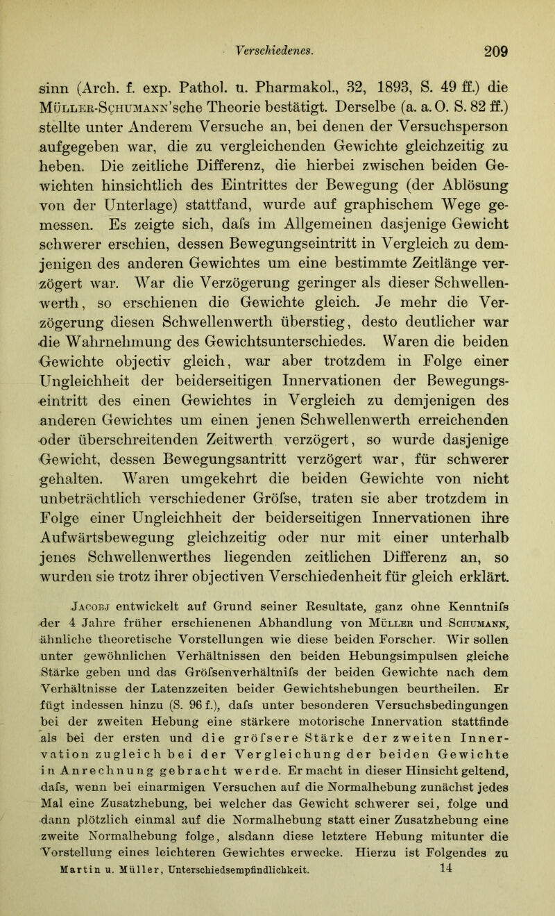 sinn (Arch. f. exp. Pathol. ü. Pharmakol., 32, 1893, S. 49 ff.) die MüLLEß-ScHUMANx’sche Theoi’ie bestätigt. Derselbe (a. a.O. S. 82 ff.) stellte unter Anderem Versuche an, bei denen der Versuchsperson aufgegeben war, die zu vergleichenden Gewichte gleichzeitig zu heben. Die zeitliche Differenz, die hierbei zwischen beiden Ge- wichten hinsichtlich des Eintrittes der Bewegung (der Ablösung von der Unterlage) stattfand, wurde auf graphischem Wege ge- messen. Es zeigte sich, dafs im Allgemeinen dasjenige Gewicht schwerer erschien, dessen Bewegungseintritt in Vergleich zu dem- jenigen des anderen Gewichtes um eine bestimmte Zeitlänge ver- zögert war. War die Verzögerung geringer als dieser Schwellen- werth, so erschienen die Gewichte gleich. Je mehr die Ver- zögerung diesen Schwellenwerth überstieg, desto deutlicher war die Wahrnehmung des Gewichtsunterschiedes. Waren die beiden Gewichte objectiv gleich, war aber trotzdem in Folge einer Ungleichheit der beiderseitigen Innervationen der Bewegungs- -eintritt des einen Gewichtes in Vergleich zu demjenigen des anderen Gewichtes um einen jenen Schwellenwerth erreichenden -oder überschreitenden Zeitwerth verzögert, so wurde dasjenige Gewicht, dessen Bewegungsantritt verzögert war, für schwerer gehalten. Waren umgekehrt die beiden Gewichte von nicht unbeträchtlich verschiedener Gröfse, traten sie aber trotzdem in Folge einer Ungleichheit der beiderseitigen Innervationen ihre Aufwärtsbewegung gleichzeitig oder nur mit einer unterhalb jenes Schwellenwerthes liegenden zeitlichen Differenz an, so wurden sie trotz ihrer objectiven Verschiedenheit für gleich erklärt. Jacobj entwickelt auf Grund seiner Resultate, ganz ohne Kenntnifs der 4 Jahre früher erschienenen Abhandlung von Müller und Schumann, ähnliche theoretische Vorstellungen wie diese beiden Forscher. Wir sollen unter gew^öhnlichen Verhältnissen den beiden Hebungsimpulsen gleiche Stärke geben und das Gröfsenverhältnifs der beiden Gewichte nach dem Verhältnisse der Latenzzeiten beider Gewichtshebungen beurtheilen. Er fügt indessen hinzu (S. 96 f.), dafs unter besonderen Versuchsbedingungen bei der zweiten Hebung eine stärkere motorische Innervation stattfinde als bei der ersten und die gröfsere Stärke der zweiten Inner- vation zugleich bei der Vergleichung der beiden Gewichte in Anrechnung gebracht werde. Er macht in dieser Hinsicht geltend, dafs, wenn bei einarmigen Versuchen auf die Normalhebung zunächst jedes Mal eine Zusatzhebung, bei welcher das Gewicht schwerer sei, folge und dann plötzlich einmal auf die Normalhebung statt einer Zusatzhebung eine zweite Normalhebung folge, alsdann diese letztere Hebung mitunter die Vorstellung eines leichteren Gewichtes erwecke. Hierzu ist Folgendes zu Martin u. Müller, UnterscMedsempfindlichkeit. 14