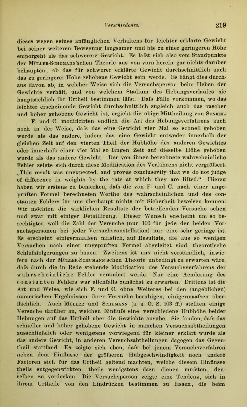 dieses wegen seines anfänglichen Verhaltens für leichter erklärte Gewicht bei seiner weiteren Bewegung langsamer und bis zu einer geringeren Höhe emporgeht als das schwerere Gewicht. Es läfst sich also vom Standpunkte der MÜLLER-ScHüMANN’schen Theorie aus von vorn herein gar nichts darüber behaupten, ob das für schwerer erklärte Gewicht durchschnittlich auch das zu geringerer Höhe gehobene Gewicht sein werde. Es hängt dies durch- aus davon ab, in welcher Weise sich die Versuchsperson beim Heben der Gewichte verhält, und von welchem Stadium des Hebungsverlaufes sie hauptsächlich ihr Urtheil bestimmen läfst. Dafs Fälle Vorkommen, wo das leichter erscheinende Gewicht durchschnittlich zugleich auch das rascher und höher gehobene Gewicht ist, ergiebt die obige Mittheilung von Sunkel. F. und C. modificirten endlich die Art des Hebungsverfahrens auch noch in der Weise, dafs das eine Gewicht vier Mal so schnell gehoben wurde als das andere, indem das eine Gewicht entweder innerhalb der gleichen Zeit auf den vierten Theil der Hubhöhe des anderen Gewichtes oder innerhalb einer vier Mal so langen Zeit auf dieselbe Höhe gehoben wurde als das andere Gewicht. Der von ihnen berechnete wahrscheinliche Fehler zeigte sich durch diese Modification des Verfahrens nicht vergröfsert. „This result was unexpected, and proves conclusevily that we do not judge of difference in weights by the rate at which they are lifted.‘‘ Hierzu haben wir erstens zu bemerken, dafs die von F. und C. nach einer unge- prüften Formel berechneten Werthe des wahrscheinlichen und des con- stanten Fehlers für uns überhaupt nichts mit Sicherheit beweisen können. Wir möchten die wirklichen Eesultate der betreffenden Versuche sehen und zwar mit einiger Detaillirung. Dieser Wunsch erscheint um so be- rechtigter, weil die Zahl der Versuche (nur 100 für jede der beiden Ver- suchspersonen bei jeder Versuchsconstellation) nur eine sehr geringe ist. Es erscheint einigermaafsen mifslich, auf Resultate, die aus so wenigen Versuchen nach einer ungeprüften Formel abgeleitet sind, theoretische Schlufsfolgerungen zu bauen. Zweitens ist uns nicht verständlich, inwie- fern nach der MÜLLER-ScHUMANN’schen Theorie unbedingt zu erwarten wäre, dafs durch die in Rede stehende Modification des Versuchs Verfahrens der wahrscheinliche Fehler verändert werde. Nur eine Aenderung des constanten Fehlers war allenfalls zunächst zu erwarten. Drittens ist die Art und Weise, wie sich F. und 0. ohne Weiteres bei den (angeblichen) numerischen Ergebnissen ihrer Versuche beruhigen, einigermaafsen ober- flächlich. Auch Müller und Schumann (a. a. 0. S. 103 ff.) stellten einige Versuche darüber an, welchen Einflufs eine verschiedene Hubhöhe beider Hebungen auf das Urtheil über die Gewichte ausübe. Sie fanden, dafs das schneller und höher gehobene Gewicht in manchen Versuchsabtheilungen ausschliefslich oder wenigstens vorwiegend für kleiner erklärt wurde als das andere Gewicht, in anderen Versuchsabtheilungen dagegen das Gegen- theil stattfand. Es zeigte sich eben, dafs bei jenem Versuchsverfahren neben dem Einflüsse der gröfseren Hubgeschwindigkeit noch andere Factoren sich für das Urtheil geltend machten, welche diesem Einflüsse theils entgegenwirkten, theils wenigstens dazu dienen mufsten, den- selben zu verdecken. Die Versuchsperson zeigte eine Tendenz, sich in ihrem Urtheile von den Eindrücken bestimmen zu lassen, die beim