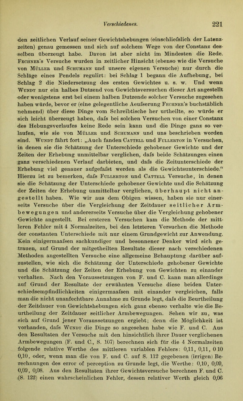 den zeitlichen Verlauf seiner Gewichtshebungen (einschliefslich der Latenz- zeiten) genau gemessen und sich auf solchem Wege von der Constanz des- selben überzeugt habe. Davon ist aber nicht im Mindesten die Kede. Fechner’s Versuche wurden in zeitlicher Hinsicht (ebenso wie die Versuche von Müller und Schumann und unsere eigenen Versuche) nur durch die Schläge eines Pendels regulirt: bei Schlag 1 begann die Aufhebung, bei Schlag 2 die Niedersetzung des ersten Gewichtes u. s. w. Und wenn WuNDT nur ein halbes Dutzend von Gewichtsversuchen dieser Art angestellt oder wenigstens erst bei einem halben Dutzende solcher Versuche zugesehen haben würde, bevor er (eine gelegentliche Aeufserung Fechner’s buchstäblich nehmend) über diese Dinge vom Schreibtische her urtheilte, so würde er sich leicht überzeugt haben, dafs bei solchen Versuchen von einer Constanz des Hebungsverlaufes keine Eede sein kann und die Dinge ganz so ver- laufen, wie sie von Müller und Schumann und uns beschrieben worden sind. WuNDT fährt fort: „Auch fanden Cattell und Füllerton in Versuchen, in denen sie die Schätzung der Unterschiede gehobener Gewichte und der Zeiten der Erhebung unmittelbar verglichen, dafs beide Schätzungen einen ganz verschiedenen Verlauf darbieten, und dafs die Zeitunterschiede der Erhebung viel genauer aufgefafst werden als die Gewichtsunterschiede.^^ Hierzu ist zu bemerken, dafs Füllerton und Cattell Versuche, in denen sie die Schätzung der Unterschiede gehobener Gewichte und die Schätzung der Zeiten der Erhebung unmittelbar verglichen, überhaupt nicht an- gestellt haben. Wie wir aus dem Obigen wissen, haben sie nur einer- seits Versuche über die Vergleichung der Zeitdauer seitlicher Arm- bewegungen und andererseits Versuche über die Vergleichung gehobener Gewichte angestellt. Bei ersteren Versuchen kam die Methode der mitt- leren Fehler mit 4 Normalzeiten, bei den letzteren Versuchen die Methode der constanten Unterschiede mit nur einem Grundgewicht zur Anwendung. Kein einigermaafsen sachkundiger und besonnener Denker wird sich ge- .trauen, auf Grund der mitgetheilten Eesultate dieser nach verschiedenen Methoden angestellten Versuche eine allgemeine Behauptung darüber auf- zustellen, wie sich die Schätzung der Unterschiede gehobener Gewichte und die Schätzung der Zeiten der Erhebung von Gewichten zu einander verhalten. Nach den Voraussetzungen von F. und C. kann man allerdings auf Grund der Eesultate der erwähnten Versuche diese beiden Unter- schiedsempfindlichkeiten einigermaafsen mit einander vergleichen, falls ;man die nicht unanfechtbare Annahme zu Grunde legt, dafs die Beurtheilung der Zeitdauer von Gewichtshebungen sich ganz ebenso verhalte wie die Be- urtheilung der Zeitdauer seitlicher Armbewegungen. Sehen wir zu, was sich auf Grund jener Voraussetzungen ergiebt; denn die Möglichkeit ist vorhanden, dafs Wundt die Dinge so angesehen habe wie F. und C. Aus den Eesultaten der Versuche mit den hinsichtlich ihrer Dauer verglichenen Armbewegungen (F. und C., S. 107) berechnen sich für die 4 Normalzeiten folgende relative Werthe des mittleren variablen Fehlers: 0,11, 0,11, 010 0,10, oder, wenn man die von F. und C. auf S. 112 gegebenen (irrigen) Be- rechnungen des error of perception zu Grunde legt, die Werthe: 0,10, 0,09, 0,09 , 0,08. Aus den Eesultaten ihrer Gewichtsversuche berechnen F. und C. ;(S. 122) einen wahrscheinlichen Fehler, dessen relativer Werth gleich 0,06