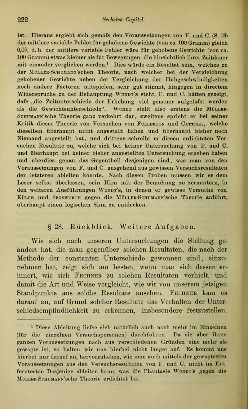 ist. Hieraus ergiebt sich gemäfs den Voraussetzungen von F. und C. (S. 18) der mittlere variable Fehler für gehobene Gewichte (von ca. 100 Gramm) gleich 0,07, d. h. der mittlere variable Fehler wäre für gehobene Gewichte (von ca. 100 Gramm) etwas kleiner als für Bewegungen, die hinsichtlich ihrer Zeitdauer mit einander verglichen werden.^ Dies würde ein Eesultat sein, welches zu der MüLLER-ScHUMANN’schen Theorie, nach welcher bei der Vergleichung gehobener Gewichte neben der Vergleichung der Hubgeschwindigkeiten noch andere Factoren mitspielen, sehr gut stimmt, hingegen in directem Widerspruche zu der Behauptung Wündt’s steht, F. und C. hätten gezeigt,, dafs „die Zeitunterschiede der Erhebung viel genauer aufgefafst werden als die Gewichtsunterschiede“. Wundt stellt also erstens die Müller- ScHUMANN’sche Theorie ganz verkehrt dar, zweitens spricht er bei seiner Kritik dieser Theorie von Versuchen von Füllerton und Cattell, welche dieselben überhaupt nicht angestellt haben und überhaupt bisher noch Niemand angestellt hat, und drittens schreibt er diesen erdichteten Ver- suchen Eesultate zu, welche sich bei keiner Untersuchung von F. und C. und überhaupt bei keiner bisher angestellten Untersuchung ergeben haben und überdies genau das Gegentheil desjenigen sind, was man von den Voraussetzungen von F. und C. ausgehend aus gewissen Versuchsresultaten der letzteren ableiten könnte. Nach diesen Proben müssen wir es dem Leser selbst überlassen, sein Hirn mit der Bemühung zu zermartern, in den weiteren Ausführungen Wundt’s, in denen er gewisse Versuche von Külpe und Segsworth gegen die MüLLER-ScHUMANN’sche Theorie anführt, überhaupt einen logischen Sinn zu entdecken. §28. Rückblick. Weitere Aufgaben. Wie sich nach unseren Untersuchungen die Stellung ge- ändert hat, die man gegenüber solchen Resultaten, die nach der Methode der constanten Unterschiede gewonnen sind, einzu- nehmen hat, zeigt sich am besten, wenn man sich dessen er- innert, wie sich Fechner zu solchen Resultaten verhielt, und damit die Art und Weise vergleicht, wie wir von unserem jetzigen Standpunkte aus solche Resultate ansehen. Fechner kam es darauf an, auf Grund solcher Resultate das Verhalten der Unter- schiedsempfindlichkeit zu erkennen, insbesondere festzustellen, ^ Diese Ableitung liefse sich natürlich auch noch mehr im Einzelnen (für die einzelnen Versuchspersonen) durchführen. Da sie aber ihren ganzen Voraussetzungen nach aus verschiedenen Gründen eine mehr als gewagte ist, so halten wir uns hierbei nicht länger auf. Es kommt uns hierbei nur darauf an, hervorzuheben, wie man auch mittels der gewagtesten Voraussetzungen aus den Versuchsresultaten von F. und C. nicht im Ent- ferntesten Dasjenige ableiten kann, was die Phantasie Wundt’s gegen die MüLLER-ScHUMANN’sche Theorie erdichtet hat.