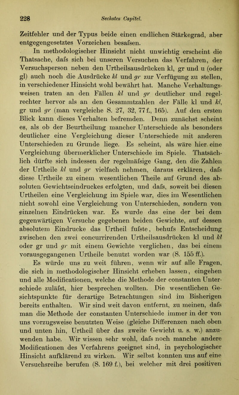 Zeitfehler und der Typus beide einen endlichen Stärkegrad, aber entgegengesetztes Vorzeichen besafsen. In methodologischer Hinsicht nicht unwichtig erscheint die Thatsache, dafs sich bei unseren Versuchen das Verfahren, der Versuchsperson neben den Urtheilsausdrücken kl, gr und u (oder gl) auch noch die Ausdrücke kl und gr zur Verfügung zu stellen, in verschiedener Hinsicht wohl bewährt hat. Manche Verhaltungs- weisen traten an den Fällen kl und gr deutlicher und regel- rechter hervor als an den Gesainmtzahlen der Fälle kl und kl, gr und gr (man vergleiche S. 27, 32, 77 f., 165). Auf den ersten Blick kann dieses Verhalten befremden. Denn zunächst scheint es, als ob der Beurtheilung mancher Unterschiede als besonders deutlicher eine Vergleichung dieser Unterschiede mit anderen Unterschieden zu Grunde liege. Es scheint, als wäre hier, eine Vergleichung übermerklicher Unterschiede im Spiele. Thatsäch- lich dürfte sich indessen der regelmäfsige Gang, den die Zahlen der Urtheile kl und gr vielfach nehmen, daraus erklären, dafs diese Urtheile zu einem wesentlichen Theile auf Grund des ab- soluten Gewichtseindruckes erfolgten, und dafs, soweit bei diesen Urtheilen eine Vergleichung im Spiele war, dies im Wesentlichen nicht sowohl eine Vergleichung von Unterschieden, sondern von einzelnen Eindrücken war. Es wurde das eine der bei dem gegenwärtigen Versuche gegebenen beiden Gewichte, auf dessen absolutem Eindrücke das Urtheil fufste, behufs Entscheidung zwischen den zwei concurrirenden Urtheilsausdrücken kl und kl oder gr und gr mit einem Gewichte verglichen, das bei einem vorausgegangenen Urtheile benutzt worden war (S. 155 f£.). Es würde uns zu weit führen, wenn wir auf alle Fragen, die sich in methodologischer Hinsicht erheben lassen, eingehen und alle Modificationen, welche die Methode der constanten Unter- schiede zuläfst, hier besprechen wollten. Die wesentlichen Ge- sichtspunkte für derartige Betrachtungen sind im Bisherigen bereits enthalten. Wir sind weit davon entfernt, zu meinen, dafs man die Methode der constanten Unterschiede immer in der von uns vorzugsweise benutzten Weise (gleiche Differenzen nach oben und unten hin, Urtheil über das zweite Gewicht u. s. w.) anzu- wenden habe. Wir wissen sehr wohl, dafs noch manche andere Modificationen des Verfahrens geeignet sind, in psychologischer Hinsicht auf klärend zu wirken. Wir selbst konnten uns auf eine Versuchsreihe berufen (S. 169 f.), bei welcher mit drei positiven