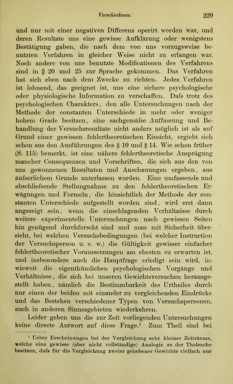 und nur mit einer negativen Differenz operirt worden war, und deren ßesultate uns eine gewisse Aufklärung oder wenigstens Bestätigung gaben, die nach dem von uns vorzugsweise be- nutzten Verfahren in gleicher Weise nicht zu erlangen war. Noch andere von uns benutzte Modificationen des Verfahrens sind in § 20 und 25 zur Sprache gekommen. Das Verfahren hat sich eben nach dem Zwecke zu richten. Jedes ^^erfahren ist lohnend, das geeignet ist, uns eine sichere psychologische oder physiologische Information zu verschaffen. Dafs trotz des psychologischen Charakters, den alle Untersuchungen nach der Methode der constanten Unterschiede in mehr oder weniger hohem Grade besitzen, eine sachgemäfse Auffassung und Be- handlung der Versuchsresultate nicht anders möglich ist als auf Grund einer gewissen fehlertheoretischen Einsicht, ergiebt sich schon aus den Ausführungen des § 10 und § 14. Wie schon früher (S. 115) bemerkt, ist eine nähere fehlertheoretische Ausprägung mancher Consequenzen und Vorschriften, die sich aus den von uns gewonnenen Resultaten und Anschauungen ergeben, aus äufserlichem Grunde unterlassen worden. Eine umfassende und abschliefsende Stellungnahme zu den fehlertheoretischen Er- wägungen und Formeln, die hinsichtlich der Methode der con- stanten Unterschiede auf gestellt worden sind, wird erst dann angezeigt sein, wenn die einschlagenden Verhältnisse durch weitere experimentelle Untersuchungen nach gewissen Seiten hin genügend durchforscht sind und man mit Sicherheit über- sieht, bei welchen Versuchsbedingungen (bei welcher Instruction der Versuchsperson u. s. w.) die Gültigkeit gewisser einfacher fehlertheoretischer Voraussetzungen am ehesten zu erwarten ist, und insbesondere auch die Hauptfrage erledigt sein wird, in- wieweit die eigenthümlichen psychologischen Vorgänge und Verhältnisse, die sich bei unseren Gewichtsversuchen herausge- stellt haben, nämlich die Bestimmbarkeit des Urtheiles durch nur einen der beiden mit einander zu vergleichenden Eindrücke und das Bestehen verschiedener Typen von Versuchspersonen, auch in anderen Sinnesgebieten wiederkehren. Leider geben uns die zur Zeit vorliegenden Untersuchungen keine directe Antwort auf diese Frage.^ Zum Theil sind bei ^ lieber Erscheinungen bei der Vergleichung sehr kleiner Zeiträume, welche eine gewisse (aber nicht vollständige) Analogie zu der Thatsache besitzen, dafs für die Vergleichung zweier gehobener Gewichte vielfach nur