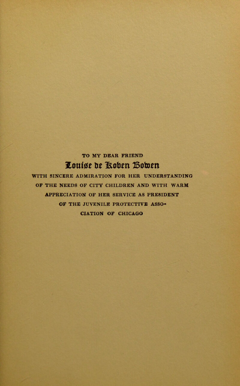 TO MY DEAR FRIEND tie Hobm Botom WITH SINCERE ADMIRATION FOR HER UNDERSTANDING OF THE NEEDS OF CITY CHILDREN AND WITH WARM APPRECIATION OF HER SERVICE AS PRESIDENT OF THE JUVENILE PROTECTIVE ASSO- CIATION OF CHICAGO