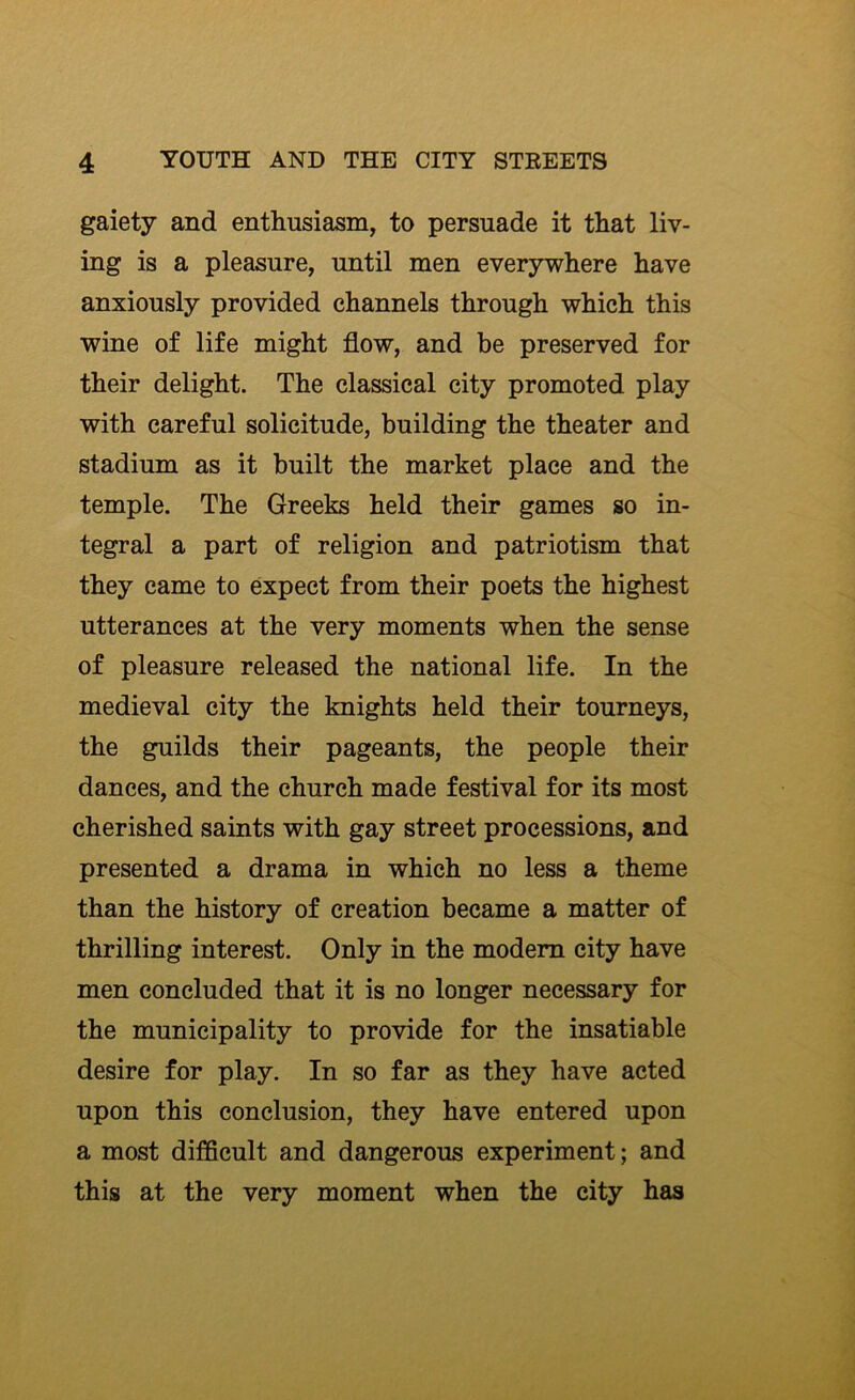 gaiety and enthusiasm, to persuade it that liv- ing is a pleasure, until men everywhere have anxiously provided channels through which this wine of life might flow, and be preserved for their delight. The classical city promoted play with careful solicitude, building the theater and stadium as it built the market place and the temple. The Greeks held their games so in- tegral a part of religion and patriotism that they came to expect from their poets the highest utterances at the very moments when the sense of pleasure released the national life. In the medieval city the knights held their tourneys, the guilds their pageants, the people their dances, and the church made festival for its most cherished saints with gay street processions, and presented a drama in which no less a theme than the history of creation became a matter of thrilling interest. Only in the modem city have men concluded that it is no longer necessary for the municipality to provide for the insatiable desire for play. In so far as they have acted upon this conclusion, they have entered upon a most difficult and dangerous experiment; and this at the very moment when the city has