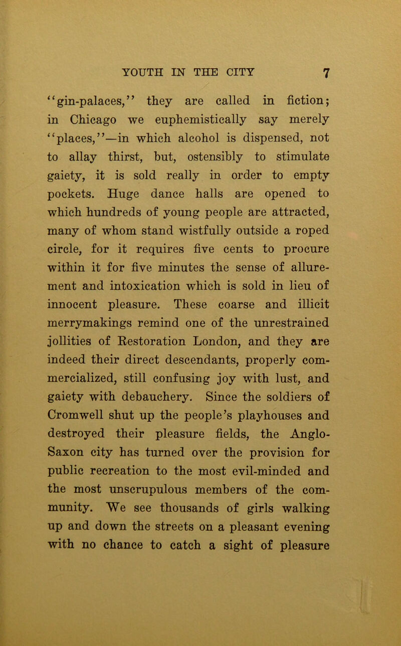 / , “gin-palaces,” they are called in fiction; in Chicago we euphemistically say merely “places,”—in which alcohol is dispensed, not to allay thirst, but, ostensibly to stimulate gaiety, it is sold really in order to empty pockets. Huge dance halls are opened to which hundreds of young people are attracted, many of whom stand wistfully outside a roped circle, for it requires five cents to procure within it for five minutes the sense of allure- ment and intoxication which is sold in lieu of innocent pleasure. These coarse and illicit merrymakings remind one of the unrestrained jollities of Restoration London, and they are indeed their direct descendants, properly com- mercialized, still confusing joy with lust, and gaiety with debauchery. Since the soldiers of Cromwell shut up the people’s playhouses and destroyed their pleasure fields, the Anglo- Saxon city has turned over the provision for public recreation to the most evil-minded and the most unscrupulous members of the com- munity. We see thousands of girls walking up and down the streets on a pleasant evening with no chance to catch a sight of pleasure