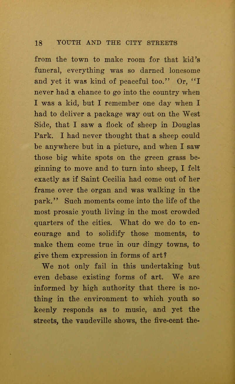 from the town to make room for that kid’s funeral, everything was so darned lonesome and yet it was kind of peaceful too.” Or, “I never had a chance to go into the country when I was a kid, but I remember one day when I had to deliver a package way out on the West Side, that I saw a flock of sheep in Douglas Park. I had never thought that a sheep could be anywhere but in a picture, and when I saw those big white spots on the green grass be- ginning to move and to turn into sheep, I felt exactly as if Saint Cecilia had come out of her frame over the organ and was walking in the park.” Such moments come into the life of the most prosaic youth living in the most crowded quarters of the cities. What do we do to en- courage and to solidify those moments, to make them come true in our dingy towns, to give them expression in forms of art ? We not only fail in this undertaking but even debase existing forms of art. We are informed by high authority that there is no- thing in the environment to which youth so keenly responds as to music, and yet the streets, the vaudeville shows, the flve-cent the-