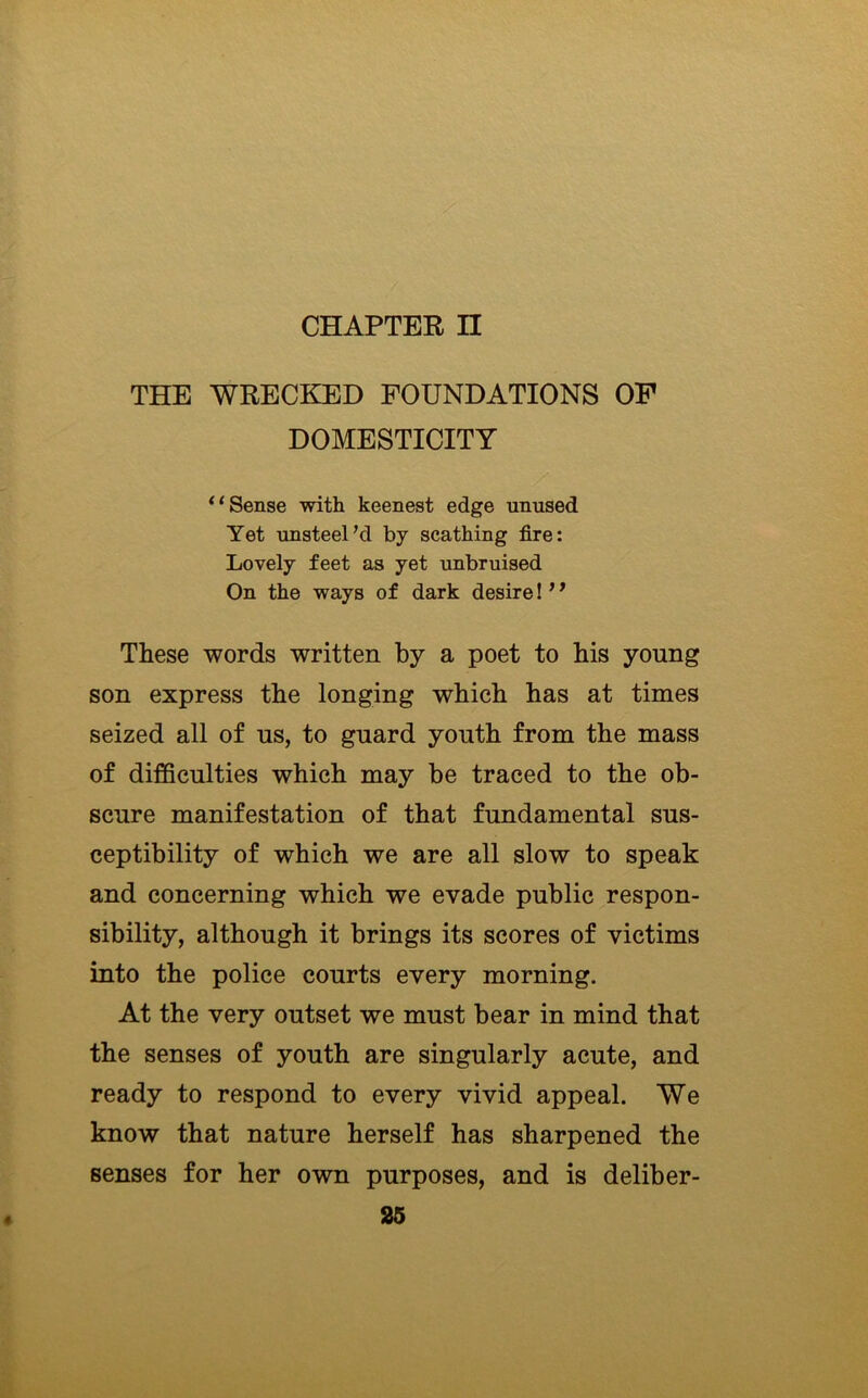 THE WRECKED FOUNDATIONS OF DOMESTICITY Sense with keenest edge unused Yet unsteel’d by scathing fire: Lovely feet as yet unbruised On the ways of dark desire! ’ ^ These words written by a poet to his young son express the longing which has at times seized all of us, to guard youth from the mass of difficulties which may be traced to the ob- scure manifestation of that fundamental sus- ceptibility of which we are all slow to speak and concerning which we evade public respon- sibility, although it brings its scores of victims into the police courts every morning. At the very outset we must bear in mind that the senses of youth are singularly acute, and ready to respond to every vivid appeal. We know that nature herself has sharpened the senses for her own purposes, and is deliber-